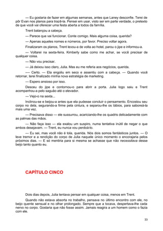 — Eu gostaria de fazer em algumas semanas, antes que Laney desconfie. Terei de
pôr Evan nos planos para trazê-la. Pensei em usar, visto ser em parte verdade, o pretexto
de que você vai oferecer uma festa aberta a todos da família.
Trent balançou a cabeça.
— Parece que vai funcionar. Conte comigo. Mais alguma coisa, querida?
— Apenas aqueles nomes e números, por favor. Preciso voltar agora.
Finalizaram os planos, Trent levou-a de volta ao hotel, parou o jipe e informou-a.
— Voltarei na sexta-feira. Kimberly sabe como me achar, se você precisar de
qualquer coisa.
— Não vou precisar.
— Já deixou isso claro, Julia. Mas eu me referia aos negócios, querida.
-— Certo. — Ela engoliu em seco e assentiu com a cabeça. — Quando você
retornar, terei finalizado minha nova estratégia de marketing.
— Espero ansioso por isso.
Desceu do jipe e contornou-o para abrir a porta. Julia logo saiu e Trent
acompanhou-a pelo saguão até o elevador.
— Vejo-o na sexta...
Inclinou-se e beijou-a antes que ela pudesse concluir o pensamento. Encostou seu
corpo no dela, segurando-a firme pela cintura, e separou-lhe os lábios, para saboreá-la
mais uma vez.
— Precisava disso — ele sussurrou, acariciando-lhe os quadris delicadamente com
as palmas das mãos.
— Não faça isso — ela exalou um suspiro, numa tentativa inútil de negar o que
ambos desejavam. — Trent, eu nunca vou perdoá-lo.
— Eu sei, mas você não é tola, querida. Nós dois somos fantásticos juntos. — O
leve tremor e a rendição do corpo de Julia naquele único momento o encorajaria pelos
próximos dias. — E só mentiria para si mesma se achasse que não necessitava desse
beijo tanto quanto eu.
CAPÍTULO CINCO
Dois dias depois, Julia tentava pensar em qualquer coisa, menos em Trent.
Quando não estava absorta no trabalho, pensava no último encontro com ele, no
beijo quente sensual e no olhar prolongado. Sempre que a tocava, despertava-lhe cada
nervo no corpo. Gostaria que não fosse assim. Jamais reagira a um homem como o fazia
com ele.
33
 