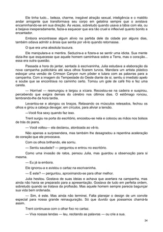 Ele tinha tudo... beleza, charme, inegável atração sexual, inteligência e o maldito
andar arrogante que transformava seu corpo em gelatina sempre que o avistava
encaminhando-se em sua direção. Às vezes, sobretudo quando usava a lábia com ela, ou
a beijava inesperadamente, fazia-a esquecer que era tão cruel e inflexível quanto bonito e
encantador.
Embora encontrasse algum alívio na partida dele da cidade por alguns dias,
também odiava admitir a ânsia que sentia por vê-lo quando retornasse.
O que era uma absoluta loucura.
Ele manipulara-a e mentira. Seduzira-a e fizera-a se sentir uma idiota. Sua mente
dizia-lhe que esquecesse que aquele homem caminhava sobre a Terra, mas o coração...
essa era outra questão.
Passada a hora do jantar, sentada à escrivaninha, Julia estudava a elaboração da
nova campanha publicitária até seus olhos ficarem turvos. Mandara um artista plástico
esboçar uma versão de Crimson Canyon num pôster e lutara com as palavras para a
campanha. Com a imagem do Tempestade do Oeste diante de si, sentiu o imediato apelo
e soube que se encontrava no caminho certo. Tomou um gole de café frio e fez uma
careta.
— Horrível — resmungou e largou a xícara. Recostou-se na cadeira e suspirou,
percebendo que exigira demais do cérebro nos últimos dias. O estômago roncou,
lembrando-lhe da hora tardia.
Levantou-se e alongou os braços. Relaxando os músculos retesados, fechou os
olhos e girou a cabeça devagar, em círculos, para aliviar a tensão.
—Você fica sexy quando faz isso.
Trent surgiu na porta do escritório, encostou-se nela e colocou as mãos nos bolsos
de trás do jeans.
— Você voltou— ela declarou, atordoada ao vê-lo.
Não apenas a surpreendera, mas também lhe desagradou a repentina aceleração
do coração que ele provocava.
Com os olhos brilhando, ele sorriu.
— Sentiu saudade? — perguntou e entrou no escritório.
Como uma invasão de ratos, pensou Julia, mas guardou a observação para si
mesma.
— Eu já ia embora.
Ele ignorou-a e avistou o cartaz na escrivaninha.
— É este? — perguntou, aproximando-se para olhar melhor.
Julia hesitou. Gostava de suas ideias e achava que acertara na campanha, mas
ainda não havia se preparado para a apresentação. Gostava de tudo em perfeita ordem,
sobretudo quando se tratava da profissão. Mas aquele homem sempre parecia bagunçar
sua vida bem ordenada.
— Sim, é este. Mas ainda não terminei. Falta planejar o design de um convite
especial para nossa grande reinauguração. Só que duvido que possamos chamá-la
assim.
Trent continuava com o olhar fixo no cartaz.
— Viva nossas lendas — leu, recitando as palavras — ou crie a sua.
34
 