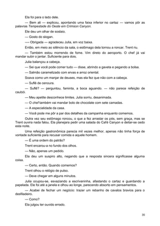 Ela foi para o lado dele.
— Bem ali — explicou, apontando uma faixa inferior no cartaz — vamos pôr as
palavras Tempestade do Oeste em Crimson Canyon.
Ele deu um olhar de soslaio.
— Gosto do slogan.
—- Obrigada — agradeceu Julia, em voz baixa.
Então, em meio ao silêncio da sala, o estômago dela tornou a roncar. Trent riu.
— Também estou morrendo de fome. Vim direto do aeroporto. O chef já vai
mandar subir o jantar. Suficiente para dois.
Julia balançou a cabeça.
— Sei que você pode comer tudo — disse, abrindo a gaveta e pegando a bolsa.
— Salmão caramelizado com ervas e arroz oriental.
Soava como um manjar de deuses, mas ela fez que não com a cabeça.
— Suflê de cenoura.
— Suflê? — perguntou, faminta, a boca aguando. — não parece refeição de
caubói.
— Meu apetite desconhece limites. Julia sorriu, desanimada.
— O chef também vai mandar bolo de chocolate com sete camadas.
— A especialidade da casa.
— Você pode me pôr a par dos detalhes da campanha enquanto comemos.
Outra vez seu estômago roncou, o que a fez arrastar os pés, sem graça, mas se
Trent ouvira nada falou. Ela planejara pedir uma salada do Café Canyon e deitar-se cedo
esta noite.
Uma refeição gastronômica parecia mil vezes melhor, apenas não tinha força de
vontade suficiente para recusar comida e aquele homem.
— É uma ordem do patrão?
Trent encarou-a no fundo dos olhos.
— Não, apenas um pedido.
Ela deu um suspiro alto, negando que a resposta sincera significasse alguma
coisa.
— Certo, então. Quando comemos?
Trent olhou o relógio de pulso.
— Deve chegar em alguns minutos.
Julia ocupou-se, esvaziando a escrivaninha, afastando o cartaz e guardando a
papelada. Ele foi até a janela e olhou ao longe, parecendo absorto em pensamentos.
— Acabei de fechar um negócio: trazer um rebanho de cavalos bravios para o
desfiladeiro.
— Como?
Ela julgou ter ouvido errado.
35
 