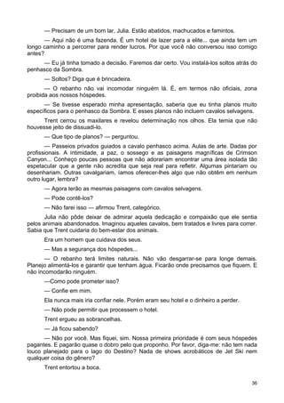 — Precisam de um bom lar, Julia. Estão abatidos, machucados e famintos.
— Aqui não é uma fazenda. É um hotel de lazer para a elite... que ainda tem um
longo caminho a percorrer para render lucros. Por que você não conversou isso comigo
antes?
— Eu já tinha tomado a decisão. Faremos dar certo. Vou instalá-los soltos atrás do
penhasco da Sombra.
— Soltos? Diga que é brincadeira.
— O rebanho não vai incomodar ninguém lá. É, em termos não oficiais, zona
proibida aos nossos hóspedes.
— Se tivesse esperado minha apresentação, saberia que eu tinha planos muito
específicos para o penhasco da Sombra. E esses planos não incluem cavalos selvagens.
Trent cerrou os maxilares e revelou determinação nos olhos. Ela temia que não
houvesse jeito de dissuadi-lo.
— Que tipo de planos? — perguntou.
— Passeios privados guiados a cavalo penhasco acima. Aulas de arte. Dadas por
profissionais. A intimidade, a paz, o sossego e as paisagens magníficas de Crimson
Canyon... Conheço poucas pessoas que não adorariam encontrar uma área isolada tão
espetacular que a gente não acredita que seja real para refletir. Algumas pintariam ou
desenhariam. Outras cavalgariam, íamos oferecer-lhes algo que não obtêm em nenhum
outro lugar, lembra?
— Agora terão as mesmas paisagens com cavalos selvagens.
— Pode contê-los?
— Não farei isso — afirmou Trent, categórico.
Julia não pôde deixar de admirar aquela dedicação e compaixão que ele sentia
pelos animais abandonados. Imaginou aqueles cavalos, bem tratados e livres para correr.
Sabia que Trent cuidaria do bem-estar dos animais.
Era um homem que cuidava dos seus.
— Mas a segurança dos hóspedes...
— O rebanho terá limites naturais. Não vão desgarrar-se para longe demais.
Planejo alimentá-los e garantir que tenham água. Ficarão onde precisamos que fiquem. E
não incomodarão ninguém.
—Como pode prometer isso?
— Confie em mim.
Ela nunca mais iria confiar nele. Porém eram seu hotel e o dinheiro a perder.
— Não pode permitir que processem o hotel.
Trent ergueu as sobrancelhas.
— Já ficou sabendo?
— Não por você. Mas fiquei, sim. Nossa primeira prioridade é com seus hóspedes
pagantes. E pagarão quase o dobro pelo que proponho. Por favor, diga-me: não tem nada
louco planejado para o lago do Destino? Nada de shows acrobáticos de Jet Ski nem
qualquer coisa do gênero?
Trent entortou a boca.
36
 