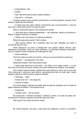 — Engraçadinha, Julia.
— Então?
— Não. Não tenho planos para o lago do Destino.
— Que alívio — ela disse.
O garçom passou pelo escritório empurrando um carrinho giratório. Quando Trent
avistou-o, pediu-lhe que entrasse.
— É jantar para dois agora, Robert. Comeremos aqui na escrivaninha, a não ser
que a srta. Lowell queira jantar no andar de baixo.
Olhou-a, parecendo esperar uma mudança de opinião.
—- Aqui está ótimo. Estamos trabalhando — ela respondeu, dando um sorrisinho a
Robert. O garçom examinou a refeição.
— Voltarei com outro prato e o conjunto de talheres.
Robert já quase saía quando Trent o deteve.
— Não precisa, Robert. Há o suficiente para nós dois. Obrigado por trazer a
comida até aqui em cima.
Ainda alcançou-o na porta e entregou-lhe uma gorjeta, depois retornou para
destampar as travessas. Subiu um vapor aromático, os saborosos temperos misturaram-
se no ar, fazendo ruídos irromperem do estômago de Julia.
— Parece delicioso.
Trent tirou todos os pratos do carrinho, colocou-os na escrivaninha e sentou-se.
— E agora? — ela perguntou, com fome.
Dispensara Robert e não havia pratos extras.
— Agora pode sentar-se ao meu lado — ele disse, a voz meiga e baixa — ou em
meu colo e eu lhe dou de comer. Parece uma forma excelente de saborear uma refeição.
Uma imagem sensual passou rapidamente pela cabeça de Julia, que foi até onde
Trent sentou-se e inclinou-se para olhá-lo, aproximando-se bem do rosto dele. Vendo
aqueles magníficos olhos escuros, resistiu à tentação.
— Volto logo — disse.
— Aonde você vai? — ele perguntou.
— Você já vai saber.
Um minuto depois, retornava do salão atrás da área de recepção com um prato de
papel e talheres de plástico. Trent apenas sorriu.
— Engenhosa.
— Também acho — ela concordou.
Ele passou-lhe a refinada porcelana e talheres, encheu um prato de papel com
comida para si mesmo e esperou-a se sentar antes de comer.
Pelo menos Trent Tyler tinha bons modos.
Na manhã seguinte, ele parou o jipe perto dos estábulos e entrou no escritório.
37
 
