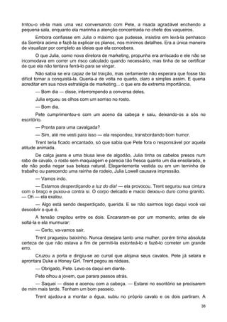 Irritou-o vê-la mais uma vez conversando com Pete, a risada agradável enchendo a
pequena sala, enquanto ela marinha a atenção concentrada no chefe dos vaqueiros.
Embora confiasse em Julia o máximo que pudesse, insistira em levá-la penhasco
da Sombra acima e fazê-la explicar os planos, nos mínimos detalhes. Era a única maneira
de visualizar por completo as ideias que ela concebera.
O que Julia, como nova diretora de marketing, propunha era arriscado e ele não se
incomodava em correr um risco calculado quando necessário, mas tinha de se certificar
de que ela não tentava ferrá-lo para se vingar.
Não sabia se era capaz de tal traição, mas certamente não esperara que fosse tão
difícil tornar a conquistá-la. Queria-a de volta no quarto, claro e simples assim. E queria
acreditar em sua nova estratégia de marketing... o que era de extrema importância.
— Bom dia — disse, interrompendo a conversa deles.
Julia ergueu os olhos com um sorriso no rosto.
— Bom dia.
Pete cumprimentou-o com um aceno da cabeça e saiu, deixando-os a sós no
escritório.
— Pronta para uma cavalgada?
— Sim, até me vesti para isso — ela respondeu, transbordando bom humor.
Trent teria ficado encantado, só que sabia que Pete fora o responsável por aquela
atitude animada.
De calça jeans e uma blusa leve de algodão, Julia tinha os cabelos presos num
rabo de cavalo, o rosto sem maquiagem e parecia tão fresca quanto um dia ensolarado, e
ele não podia negar sua beleza natural. Elegantemente vestida ou em um terninho de
trabalho ou parecendo uma rainha de rodeio, Julia Lowell causava impressão.
— Vamos indo.
— Estamos desperdiçando a luz do dia! — ela provocou. Trent segurou sua cintura
com o braço e puxou-a contra si. O corpo delicado e macio deixou-o duro como granito.
— Oh — ela exalou.
— Algo está sendo desperdiçado, querida. E se não sairmos logo daqui você vai
descobrir o que é.
A tensão crepitou entre os dois. Encararam-se por um momento, antes de ele
soltá-la e ela murmurar:
— Certo, va-vamos sair.
Trent praguejou baixinho. Nunca desejara tanto uma mulher, porém tinha absoluta
certeza de que não estava a fim de permiti-la estonteá-lo e fazê-lo cometer um grande
erro.
Cruzou a porta e dirigiu-se ao curral que alojava seus cavalos. Pete já selara e
aprontara Duke e Honey Girl. Trent pegou as rédeas.
— Obrigado, Pete. Levo-os daqui em diante.
Pete olhou a jovem, que parara passos atrás.
— Saquei — disse e acenou com a cabeça. — Estarei no escritório se precisarem
de mim mais tarde. Tenham um bom passeio.
Trent ajudou-a a montar a égua, subiu no próprio cavalo e os dois partiram. A
38
 
