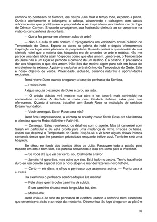 caminho do penhasco da Sombra, ele deixou Julia falar o tempo todo, expondo o plano.
Ouvia-a atentamente e balançava a cabeça, absorvendo a paisagem com cactos
arborescentes que pontilhavam a propriedade e as inspiradoras montanhas cor de fogo
de Crimson Canyon. Enquanto cavalgavam, sua frustração diminuía ao se concentrar na
visão da companheira de montaria.
— Que a fez pensar em oferecer aulas de arte?
— Não é a aula de arte comum. Empregaremos um verdadeiro artista plástico no
Tempestade do Oeste. Exporá as obras na galeria do hotel e depois ofereceremos
inspiração no lugar mais pitoresco da propriedade. Quando conferi o questionário de sua
clientela notei que a maioria dos hóspedes era de amantes de arte e música. Não me
parece uma ideia idiota atrair hóspedes com o que eles amam. Lembre-se, o Tempestade
do Oeste não é um lugar de pernoite a caminho de um destino. É o destino. E precisamos
dar aos hóspedes o que eles amam. Não lhes dar motivo algum para sair em busca de
entretenimento externo. A palavra exclusivo será sinônimo do Tempestade do Oeste. Este
é nosso objetivo de venda. Privacidade, reclusão, cenários naturais e oportunidades
exclusivas.
Trent reteve Duke quando chegaram à base do penhasco da Sombra.
— Parece bom.
A égua seguiu o exemplo de Duke e parou ao lado.
— O artista plástico virá mostrar sua obra e se tornará mais conhecido na
comunidade artística. A clientela é muito rica. Gastará dinheiro extra pelo que
oferecemos. Quanto à cantora, trabalhei com Sarah Rose na instituição de caridade
Dream Foundation.
— Você conseguiu Sarah Rose para nós?
Trent ficou impressionado. A cantora de country music Sarah Rose era tão famosa
e talentosa quanto Reba McEntire e Faith Hill.
— Consegui. Estou resolvendo os detalhes com o agente. Mas já conversei com
Sarah em particular e ela está pronta para uma mudança de ritmo. Precisa de férias.
Assim que descrevi o Tempestade do Oeste, dispôs-se a vir fazer alguns shows íntimos
semanais desde que lhe garantam privacidade enquanto estiver aqui. Também será uma
hóspede.
Ele olhou no fundo dos bonitos olhos de Julia. Passavam toda a paixão pelo
trabalho em alto e bom som. Ela parecia convencida e isso era ótimo para o investidor.
— Se você diz que vai dar certo, sou totalmente a favor.
— Jamais há garantias, mas acho que sim. Está tudo no pacote. Tenho trabalhado
duro em um convite especial com o novo slogan e mandei fazer um novo folheto.
— Certo — ele disse, e olhou o penhasco que assomava acima. — Pronta para a
subida?
Ela examinou o penhasco sombreado pela luz matinal.
— Pete disse que há outro caminho de subida.
— É um caminho sinuoso mais longo. Mas há, sim.
— Mostre-me.
Trent levou-a ao topo do penhasco da Sombra usando o caminho bem escondido
que serpenteava atrás e ao redor da montanha. Desmontou tão logo chegaram ao platô e
39
 