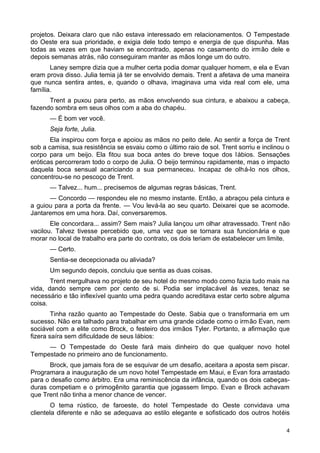 projetos. Deixara claro que não estava interessado em relacionamentos. O Tempestade
do Oeste era sua prioridade, e exigia dele todo tempo e energia de que dispunha. Mas
todas as vezes em que haviam se encontrado, apenas no casamento do irmão dele e
depois semanas atrás, não conseguiram manter as mãos longe um do outro.
Laney sempre dizia que a mulher certa podia domar qualquer homem, e ela e Evan
eram prova disso. Julia temia já ter se envolvido demais. Trent a afetava de uma maneira
que nunca sentira antes, e, quando o olhava, imaginava uma vida real com ele, uma
família.
Trent a puxou para perto, as mãos envolvendo sua cintura, e abaixou a cabeça,
fazendo sombra em seus olhos com a aba do chapéu.
— É bom ver você.
Seja forte, Julia.
Ela inspirou com força e apoiou as mãos no peito dele. Ao sentir a força de Trent
sob a camisa, sua resistência se esvaiu como o último raio de sol. Trent sorriu e inclinou o
corpo para um beijo. Ela fitou sua boca antes do breve toque dos lábios. Sensações
eróticas percorreram todo o corpo de Julia. O beijo terminou rapidamente, mas o impacto
daquela boca sensual acariciando a sua permaneceu. Incapaz de olhá-lo nos olhos,
concentrou-se no pescoço de Trent.
— Talvez... hum... precisemos de algumas regras básicas, Trent.
— Concordo — respondeu ele no mesmo instante. Então, a abraçou pela cintura e
a guiou para a porta da frente. — Vou levá-la ao seu quarto. Deixarei que se acomode.
Jantaremos em uma hora. Daí, conversaremos.
Ele concordara... assim? Sem mais? Julia lançou um olhar atravessado. Trent não
vacilou. Talvez tivesse percebido que, uma vez que se tornara sua funcionária e que
morar no local de trabalho era parte do contrato, os dois teriam de estabelecer um limite.
— Certo.
Sentia-se decepcionada ou aliviada?
Um segundo depois, concluiu que sentia as duas coisas.
Trent mergulhava no projeto de seu hotel do mesmo modo como fazia tudo mais na
vida, dando sempre cem por cento de si. Podia ser implacável às vezes, tenaz se
necessário e tão inflexível quanto uma pedra quando acreditava estar certo sobre alguma
coisa.
Tinha razão quanto ao Tempestade do Oeste. Sabia que o transformaria em um
sucesso. Não era talhado para trabalhar em uma grande cidade como o irmão Evan, nem
sociável com a elite como Brock, o festeiro dos irmãos Tyler. Portanto, a afirmação que
fizera saíra sem dificuldade de seus lábios:
— O Tempestade do Oeste fará mais dinheiro do que qualquer novo hotel
Tempestade no primeiro ano de funcionamento.
Brock, que jamais fora de se esquivar de um desafio, aceitara a aposta sem piscar.
Programara a inauguração de um novo hotel Tempestade em Maui, e Evan fora arrastado
para o desafio como árbitro. Era uma reminiscência da infância, quando os dois cabeças-
duras competiam e o primogênito garantia que jogassem limpo. Evan e Brock achavam
que Trent não tinha a menor chance de vencer.
O tema rústico, de faroeste, do hotel Tempestade do Oeste convidava uma
clientela diferente e não se adequava ao estilo elegante e sofisticado dos outros hotéis
4
 