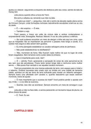 ajudou-a a descer, segurando-a enquanto ela deslizava pelo seu corpo, saindo da sela de
Honey Girl.
Julia piscou quando olhou a boca de Trent.
Ele sorriu e afastou-se, tomando sua mão na dele.
— É esta sua vista? — perguntou, indo até o centro da elevada região plana acima
de Crimson Canyon, onde formações rochosas naturalmente esculpidas uniam-se ao céu
do oeste.
— É — ela suspirou. — É esta.
— Também a vejo.
Trent passou o braço em volta da cintura dela e ambos contemplaram a
surpreendente vista. Sossegada. Reclusa. Natural. A voz de Julia quebrou o silêncio.
— Se você pudesse encontrar um meio de alargar a trilha até aqui em cima, creio
que os hóspedes não se importariam de percorrer o passeio mais longo a cavalo. É a
subida mais segura e eles seriam bem guiados.
— Eu tinha planejado estabelecer os cavalos selvagens atrás do penhasco.
— Não pode estabelecê-los no desfiladeiro?
— Não, morreriam de fome. Não ficariam nada melhor do que no lugar de onde
foram resgatados. Nem teríamos como cuidar deles lá embaixo.
— Isso é importante para você, não?
— É — admitiu Trent, apreciando a sensação do corpo de Julia aproximar-se do
seu sem que ela percebesse. Ficara tanto tempo longe dela e nenhuma outra mulher
servia. — Não posso ficar sentado e ver aqueles cavalos morrerem.
Trent era proprietário de uma imensa extensão de terra, com espaço para o hotel e
o rebanho. Embora houvesse sido criado com os irmãos em uma cidade de tamanho
médio, sonhara um dia ser dono de terra suficiente para manter um rebanho selvagem.
Sempre tivera uma afinidade com cavalos e, quando descobrira que esses estavam
morrendo, tivera de ajudar.
— É mais importante que o sucesso do hotel? Você poderia perder a aposta com
seu irmão — a voz dela se suavizou.
— Querida, isso não vai acontecer. Sempre encontro um meio de conseguir o que
quero.
Julia pôs a mão na face dele, a carícia parecendo um levíssimo toque de pluma, os
olhos cheios de pesar.
— É, Trent. Eu sei.
CAPÍTULO SEIS
40
 