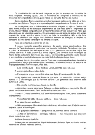 Os convidados do chá de bebê chegaram no jato da empresa um dia antes da
festa surpresa. Kimberly ajudou Julia a recebê-los no aeroporto e conduziu-os às
limusines do Tempestade do Oeste, para instalá-los por volta do meio da manhã.
Com a ajuda de Trent, organizara um churrasco para o almoço no pátio, ao ar livre,
com vista para Crimson Canyon, e um passeio guiado ao penhasco da Sombra à tarde.
No dia seguinte, faria o chá de bebê surpresa às margens do lago do Destino. De
certa forma, tratava-se da realização experimental de sua visão para o Tempestade do
Oeste. Os convidados compartilhariam o tratamento cinco estrelas exclusivo do hotel que
planejara para os hóspedes pagantes. Era um prazer especial para ela, pois o pai, amigo
querido de Laney, também estava incluído na lista de convidados. Não o via fazia
semanas e acolhera com alegria sua presença. Haviam se abraçado e beijado no
aeroporto e a filha sentia-se feliz por ele ter feito a viagem.
Nada se comparava ao amor de um pai.
E nesse momento específico precisava de apoio. Vinha esquivando-se dos
avanços de Trent desde que a manipulara com tamanha habilidade. Ele deixara claro que
a queria. A resistência dela enfraquecera um pouco, permitindo um ou dois beijos nas
últimas semanas. À noite, quando sua mente vagava, Julia sonhava estar nos braços de
Trent, dando a ele pleno domínio de seu corpo... reivindicando igualmente o dele. Manter
o sexy caubói a uma distância segura era mais fácil de planejar do que fazer.
Uma hora depois, viu o pai ao lado de Trent e de uma adorável senhora de cabelos
grisalhos sob a treliça que cobria o pátio. Atravessou o atalho incrustado de pedras e foi
logo apresentada a Rebecca Tyler, mãe dele.
— Esta é minha Julia — disse Matthew Lowell, sorrindo para Rebecca.
A senhora estendeu a mão a Julia.
— É um grande prazer conhecê-la afinal, sra. Tyler. E numa ocasião tão feliz.
— Ah, apenas me chame de Rebecca, por favor... — respondeu com um meigo
sorriso. — É uma emoção que eu vá enfim ser avó. Que gentileza a sua oferecer essa
surpresa a Laney.
— Ela é minha melhor amiga. Alegra-me fazê-lo.
— Alimento a mesma esperança, Rebecca — disse Matthew — mas minha filha só
pensa na carreira no momento. Sem bebês no horizonte para mim.
— Pai! — O rubor dominou-a. Ela olhou furtivamente para Trent, que a observava
intensamente.
— Venho fazendo lobby há anos, Matthew — disse Rebecca.
Trent assentiu com a cabeça.
— Não posso negar. Mamãe diz isso a todos em alto e bom som. Poderia ensinar
algumas coisas a Washington.
— É o que precisa ser feito? — perguntou o pai, sorrindo para a senhora.
— Já faz um bom tempo — começou Rebecca — mas me parece que exige um
pouco mais do que isso.
Matthew deu uma risadinha.
Julia ergueu as sobrancelhas. O pai flertava com Rebecca Tyler e a bonita mulher
retribuía-lhe o flerte. Rebecca olhou-a.
41
 