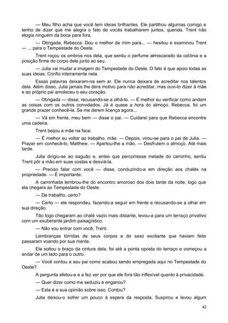 — Meu filho acha que você tem ideias brilhantes. Ele partilhou algumas comigo e
tenho de dizer que me alegra o fato de vocês trabalharem juntos, querida. Trent não
elogia ninguém da boca para fora.
— Obrigada, Rebecca. Dou o melhor de mim para... — hesitou e examinou Trent
— ... para o Tempestade do Oeste.
Trent roçou os ombros nos dela, que sentiu o perfume almiscarado da colônia e a
posição firme do corpo dele junto ao seu.
— Julia vai mudar a imagem do Tempestade do Oeste. O fato é que apoio todas as
suas ideias. Confio inteiramente nela.
Essas palavras deixaram-na sem ar. Ele nunca deixara de acreditar nos talentos
dela. Além disso, Julia jamais lhe dera motivo para não acreditar, mas ouvi-lo dizer à mãe
e ao próprio pai amoleceu o seu coração.
— Obrigada — disse, recusando-se a olhá-lo. — É melhor eu verificar como andam
as coisas com os outros convidados. Já é quase a hora do almoço. Rebecca, foi um
grande prazer conhecê-la. Se me derem licença agora...
— Vá em frente, meu bem — disse o pai. — Cuidarei para que Rebecca encontre
uma cadeira.
Trent beijou a mãe na face.
— É melhor eu voltar ao trabalho, mãe. — Depois, virou-se para o pai de Julia. —
Prazer em conhecê-lo, Matthew. — Apertou-lhe a mão. — Desfrutem o almoço. Até mais
tarde.
Julia dirigiu-se ao saguão e, antes que percorresse metade do caminho, sentiu
Trent pôr a mão em suas costas e desviá-la.
— Preciso falar com você — disse, conduzindo-a em direção aos chalés na
propriedade. — É importante.
A caminhada lembrou-lhe do encontro amoroso dos dois tarde da noite, logo que
ela chegara ao Tempestade do Oeste.
— De trabalho, certo?
— Certo — ele respondeu, fazendo-a seguir em frente e recusando-se a olhar em
sua direção.
Tão logo chegaram ao chalé vazio mais distante, levou-a para um terraço privativo
com um exuberante jardim paisagístico.
— Não vou entrar com você, Trent.
Lembranças tórridas de seus corpos e do sexo excitante que haviam feito
passaram voando por sua mente.
Ele soltou o braço da cintura dela, foi até a ponta oposta do terraço e começou a
andar de um lado para o outro.
— Você contou a seu pai como acabou sendo empregada aqui no Tempestade do
Oeste?
A pergunta afetou-a e a fez ver por que ele fora tão inflexível quanto à privacidade.
— Quer dizer como me seduziu e enganou?
— Esta é a sua opinião sobre isso. Contou?
Julia deixou-o sofrer um pouco à espera da resposta. Suspirou e levou algum
42
 