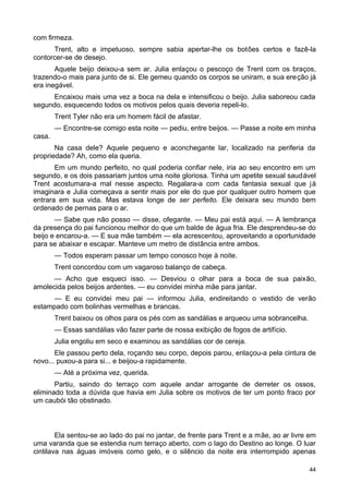 com firmeza.
Trent, alto e impetuoso, sempre sabia apertar-lhe os botões certos e fazê-la
contorcer-se de desejo.
Aquele beijo deixou-a sem ar. Julia enlaçou o pescoço de Trent com os braços,
trazendo-o mais para junto de si. Ele gemeu quando os corpos se uniram, e sua ereção já
era inegável.
Encaixou mais uma vez a boca na dela e intensificou o beijo. Julia saboreou cada
segundo, esquecendo todos os motivos pelos quais deveria repeli-lo.
Trent Tyler não era um homem fácil de afastar.
— Encontre-se comigo esta noite — pediu, entre beijos. — Passe a noite em minha
casa.
Na casa dele? Aquele pequeno e aconchegante lar, localizado na periferia da
propriedade? Ah, como ela queria.
Em um mundo perfeito, no qual poderia confiar nele, iria ao seu encontro em um
segundo, e os dois passariam juntos uma noite gloriosa. Tinha um apetite sexual saudável
Trent acostumara-a mal nesse aspecto. Regalara-a com cada fantasia sexual que já
imaginara e Julia começava a sentir mais por ele do que por qualquer outro homem que
entrara em sua vida. Mas estava longe de ser perfeito. Ele deixara seu mundo bem
ordenado de pernas para o ar.
— Sabe que não posso — disse, ofegante. — Meu pai está aqui. — A lembrança
da presença do pai funcionou melhor do que um balde de água fria. Ele desprendeu-se do
beijo e encarou-a. — E sua mãe também — ela acrescentou, aproveitando a oportunidade
para se abaixar e escapar. Manteve um metro de distância entre ambos.
— Todos esperam passar um tempo conosco hoje à noite.
Trent concordou com um vagaroso balanço de cabeça.
— Acho que esqueci isso. — Desviou o olhar para a boca de sua paixão,
amolecida pelos beijos ardentes. — eu convidei minha mãe para jantar.
— E eu convidei meu pai — informou Julia, endireitando o vestido de verão
estampado com bolinhas vermelhas e brancas.
Trent baixou os olhos para os pés com as sandálias e arqueou uma sobrancelha.
— Essas sandálias vão fazer parte de nossa exibição de fogos de artifício.
Julia engoliu em seco e examinou as sandálias cor de cereja.
Ele passou perto dela, roçando seu corpo, depois parou, enlaçou-a pela cintura de
novo... puxou-a para si... e beijou-a rapidamente.
— Até a próxima vez, querida.
Partiu, saindo do terraço com aquele andar arrogante de derreter os ossos,
eliminado toda a dúvida que havia em Julia sobre os motivos de ter um ponto fraco por
um caubói tão obstinado.
Ela sentou-se ao lado do pai no jantar, de frente para Trent e a mãe, ao ar livre em
uma varanda que se estendia num terraço aberto, com o lago do Destino ao longe. O luar
cintilava nas águas imóveis como gelo, e o silêncio da noite era interrompido apenas
44
 