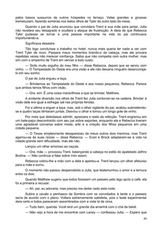 pelos baixos sussurros de outros hóspedes no terraço. Velas grandes e grossas
tremeluziam, fazendo sombras nos belos olhos de Tyler do outro lado da mesa.
Quando o pai de Julia anunciou que convidara Trent e sua mãe para jantar, Julia
não revelara seu desagrado e ocultara o ataque de frustração. A ideia de que Rebecca
Tyler pudesse se tornar a uma pessoa importante na vida do pai continuava
importunando-a.
Significava desastre.
Tão logo concluísse o trabalho no hotel, nunca mais queria ter nada a ver com
Trent Tyler de novo. Passara maus momentos tirando-o da cabeça, mas ele provara
repetidas vezes não merecer confiança. Sabia que não competia com outra mulher, mas
sim com o empenho de Trent em vencer a todo custo.
— Sinto muito orgulho do meu filho — disse Rebecca, depois que se serviu com
vinho. — O Tempestade do Oeste era uma visão e ele não deixaria ninguém desencorajá-
lo em seu sonho.
O pai de Julia ergueu a taça.
— Brindemos ao Tempestade do Oeste e aos nosso pequenos, Rebecca. Parece
que ambos temos filhos com visão.
— Ora, sim. É uma coisa maravilhosa a que se brindar, Matthew.
A evidente diversão nos olhos de Trent fez Julia contorcer-se na cadeira. Brindar à
visão dele era igual a esfregar sal nas próprias feridas.
Foi a última a erguer a taça, mas, sob o olhar vigilante do pai, acabou submetendo-
se e quatro taças tilintaram juntas. Desviou o olhar e tomou um longo gole de vinho.
Por mais que detestasse admitir, apreciara o resto da refeição. Trent engrenou em
um bate-papo descontraído com seu pai sobre esportes, enquanto ela e Rebecca tiveram
uma agradável conversa sobre moda, arte e a criação dos filhos pequenos em uma
cidade pequena.
— O Texas simplesmente desapareceu de meus outros dois meninos, mas Trent
agarrou-se às suas raízes — disse Rebecca. — Evan e Brock adaptaram-se à vida na
cidade grande sem dificuldade, mas ele não.
Lançou um olhar amoroso ao caçula.
— Ora, mãe — provocou Trent, balançando a cabeça no estilo do apatetado Jethro
Bodine. — Não continue a falar sobre mim assim.
Rebecca cobriu-lhe a mão com a dela e apertou-a. Trent lançou um olhar afetuoso
para a mãe e sorriu.
O momento não passou despercebido a Julia, que testemunhou o amor e a ternura
entre os dois.
Quando Matthew sugeriu que todos fizessem um passeio pelo lago após o café, ela
foi a primeira a recusar.
— Ah, pai, eu adoraria, mas preciso me deitar cedo esta noite.
Subira a cavalo o penhasco da Sombra com os convidados à tarde e o passeio
saíra de acordo com o plano. Voltara extremamente satisfeita, pois o teste experimental
dera certo e todos pareceram assombrados com a vista lá de cima.
— Tudo bem, querida. Você terá um grande dia amanhã com o chá de bebê.
— Não vejo a hora de me encontrar com Laney — confessou Julia. — Espero que
45
 