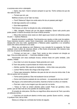 a surpresa saia como o planejado.
— Sairá, meu bem. Você é sempre campeã no que faz. Tenho certeza de que ela
não sabe de nada.
— Tomara que sim, pai.
Matthew encarou os de Tyler na mesa.
— Trent? Rebecca? Algum de vocês está a fim de um passeio pelo lago?
A mãe logo assentiu com a cabeça.
— Que ideia agradável.
Trent lançou um olhar na direção de Julia, contemplando-a.
— Não, obrigado. Preciso pôr em dia alguns trabalhos. Quero tudo pronto para
poder passar o máximo de tempo com Evan e Brock amanhã.
— Meus três meninos raras vezes se vêem agora que moram em diferentes partes
do país — explicou Rebecca.
Quando terminaram a refeição, Trent levantou-se e ajudou a mãe a sair da cadeira.
Suas maneiras durante o jantar foram impecáveis. Julia levantou-se junto dos outros e
desejou-lhe uma boa noite, agradecendo a Rebecca pelas sugestões e os conselhos
sobre arte nativa americana e do oeste.
Olhou seu pai afastar-se com Rebecca e seu coração foi na garganta. Se fosse
qualquer outra mulher de natureza afável, a filha ficaria emocionada. Ele merecia mais
uma vez um pouco de felicidade na vida.
— Formam um bom par — disse Trent, vendo os dois rumarem em direção ao
lago. Virou-se então para ela. — Você deve detestar a ideia.
Horrorizada com essa avaliação brusca, embora fosse em parte verdade, Julia
rebateu, irritada:
— Sua mãe é um amor de pessoa. Nada parecida com você.
E Trent não perdeu a oportunidade de irritá-la mais ainda:
— Admita, querida. Não suporta as implicações... minha mãe e seu pai juntos.
— Juntos? Minha mente não chega a tão longe assim.
— Talvez seja necessário. Matthew não para de dar em cima da minha mãe. E ela
não se queixa nem um pouco.
— Tenha santa paciência. Eles mal acabaram de se conhecer!
— Como mal tínhamos acabado de nos conhecer... no casamento de meu irmão?
Ele ergueu uma sobrancelha provocativa, fazendo-a fechar os olhos um instante.
— Pois bem, esta é uma imagem que não quero ter na mente.
— Talvez os Tyler se sintam atraídos pelos Lowell. Pode ser genético. Acho,
porém, que se trata mais de uma questão de excelente gosto.
O coração de Julia parou. Ela fitou os magníficos olhos escuros de Trent, que abriu
um afetuoso sorriso.
— Você tem um convite em aberto à minha casa, querida. Quero você lá... comigo.
A qualquer hora, dia ou noite.
Deixou-a e dirigiu-se a entrada dos fundos do saguão.
46
 