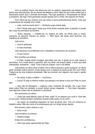 Com os joelhos fracos, ela deixou-se cair na cadeira, segurando nas laterais para
salvar sua vida preciosa. Se ao menos ele falasse a sério. Mas em seu íntimo sabia que a
descartaria assim que o contrato terminasse. Tão logo ajudasse o Tempestade do Oeste
a prosperar, tão logo Trent ganhasse aquela aposta com o irmão, ele seguiria em frente.
Fora vítima de seu charme uma vez antes e saíra profundamente ferida. Tudo que
o interessava de verdade era o hotel.
— Julia, você se sente bem? — Kimberly surgiu diante dela.
— Kim? Ainda está aqui? Achei que tinha ficado exausta após o passeio a cavalo
até o topo do penhasco da Sombra.
— Estou exausta. — Instalou-se na cadeira ao lado, de frente para a mesa,
enquanto os garçons tiravam os pratos. — Mas fiquei até tarde para terminar uns
trabalhos do escritório.
Julia sorriu.
— Você é dedicada.
— E meio frustrada.
Julia esqueceu os problemas com o desafeto e concentrou-se na jovem.
— O que houve?
Kim encolheu os ombros.
— É Pete. Acabei tendo coragem para falar com ele. A gente se viu três vezes e
conversou. Fui a mais óbvia o possível, sem me atirar nos braços deles, e acho que está
interessado, entretanto... nada. Toca a aba do chapéu, sorri e se afasta.
Julia baixou os olhos para a toalha. Era a última pessoa a quem qualquer um devia
pedir conselho sobre namoro. Onde estava com a cabeça ao tentar juntar Kim com Pete?
Tratava-se de uma clássica obviedade. Não se envolver com alguém com quem a gente
trabalha.
— Às vezes, é para o melhor — murmurou.
— Como? É esta a mesma mulher que planejou me deixar a sós com Pete no outro
dia?
— Isso não foi planejado — explicou Julia, mudando de opinião. Se o que Trent
disse sobre Pete era verdade, a jovem talvez saísse magoada. — Tive boas intenções,
mas algumas coisas não se destinam a acontecer.
Kim semicerrou os olhos.
— Você não está falando mais de Pete, está? Vi os olhares que você e Trent dão
um ao outro. Ambos emitem centelhas quando estão perto um do outro.
— Às vezes, as centelhas explodem na cara da gente, Kim. Tive um romance no
trabalho antes. Não deu certo e foi embaraçoso por um longo tempo depois.
Kim encarou Julia e baixou a voz.
— Sinto muito.
Julia encolheu os ombros.
— História antiga.
Então Kim confidenciou:
— Acho que estou apaixonada por Pete.
47
 