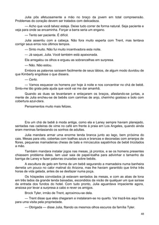 Julia pôs afetuosamente a mão no braço da jovem em total compreensão.
Problemas do coração devem ser tratados com delicadeza.
— Acho que você talvez esteja. Deixe tudo correr de forma natural. Seja paciente e
veja para onde se encaminha. Forçar a barra seria um engano.
— Tento ser paciente. É difícil.
Julia assentiu com a cabeça. Não fora muito esperta com Trent, mas tentava
corrigir seus erros nos últimos tempos.
— Sinto muito. Não fui muito incentivadora esta noite.
— Já saquei, Julia. Você também está apaixonada.
Ela arregalou os olhos e ergueu as sobrancelhas em surpresa.
— Não. Não estou.
Embora as palavras saíssem facilmente de seus lábios, de algum modo duvidou de
que Kimberly engolisse o que dissera.
— Certo.
— Vamos esquecer os homens por hoje à noite e nos concentrar no chá de bebê.
Sinto-me tão grata pela ajuda que você vai me dar amanhã.
Quando as duas se levantaram e enlaçaram os braços, afastando-se juntas, a
mente de Julia encheu-se de bebês com carinhas de anjo, cheirinho gostoso e bolo com
cobertura azul-clara.
Pensamentos muito mais felizes.
Era um chá de bebê à moda antiga, como ela e Laney sempre haviam planejado,
sentadas nas cadeiras de vime no café em frente à praia em Los Angeles, quando ainda
eram meninas fantasiando os sonhos de adultas.
Julia mandara armar uma enorme tenda branca junto ao lago, bem próxima do
cais. Mesas para oito, cobertas com toalhas azuis e brancas e decoradas com arranjos de
flores, pequenas mamadeiras cheias de bala e minúsculos sapatinhos de bebê tricotados
a mão.
Também mandara instalar jogos nas mesas, já prontos, e se os homens presentes
chiassem problema deles. Iam usar saia de papel-toalha para adivinhar o tamanho da
barriga de Laney e fazer palavras cruzadas sobre bebês.
A escultura de gelo em forma de um bebê segurando a mamadeira numa banheira
derretia um pouco no calor matinal do Arizona, mas lhe haviam garantido que tinha três
horas de vida gelada, antes de se desfazer numa poça.
Os hóspedes convidados já estavam sentados às mesas, e com as abas de lona
em três lados da grande tenda baixadas, escondidos da visão de qualquer um que saísse
da entrada dos fundos do hotel. Com tudo pronto, Julia aguardava impaciente agora,
ansiosa por levar a surpresa a cabo e rever os amigos.
Brock Tyler, irmão de Trent, aproximou-se dela.
— Trent disse que eles chegaram e instalaram-se no quarto. Vai trazê-los aqui fora
para uma visita pela propriedade.
— Obrigada — disse Julia, fitando os mesmos olhos escuros da família Tyler.
48
 