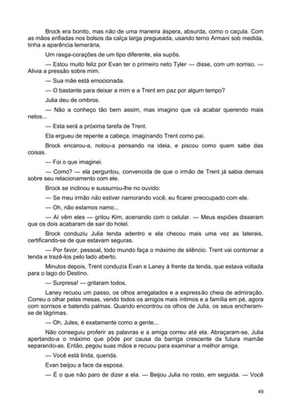 Brock era bonito, mas não de uma maneira áspera, absurda, como o caçula. Com
as mãos enfiadas nos bolsos da calça larga pregueada, usando terno Armani sob medida,
tinha a aparência temerária.
Um rasga-corações de um tipo diferente, ela supôs.
— Estou muito feliz por Evan ter o primeiro neto Tyler — disse, com um sorriso. —
Alivia a pressão sobre mim.
— Sua mãe está emocionada.
— O bastante para deixar a mim e a Trent em paz por algum tempo?
Julia deu de ombros.
— Não a conheço tão bem assim, mas imagino que vá acabar querendo mais
netos...
— Esta será a próxima tarefa de Trent.
Ela ergueu de repente a cabeça, imaginando Trent como pai.
Brock encarou-a, notou-a pensando na ideia, e piscou como quem sabe das
coisas.
— Foi o que imaginei.
— Como? — ela perguntou, convencida de que o irmão de Trent já sabia demais
sobre seu relacionamento com ele.
Brock se inclinou e sussurrou-lhe no ouvido:
— Se meu irmão não estiver namorando você, eu ficarei preocupado com ele.
— Oh, não estamos namo...
— Aí vêm eles — gritou Kim, acenando com o celular. — Meus espiões disseram
que os dois acabaram de sair do hotel.
Brock conduziu Julia tenda adentro e ela checou mais uma vez as laterais,
certificando-se de que estavam seguras.
— Por favor, pessoal, todo mundo faça o máximo de silêncio. Trent vai contornar a
tenda e trazê-los pelo lado aberto.
Minutos depois, Trent conduzia Evan e Laney à frente da tenda, que estava voltada
para o lago do Destino.
— Surpresa! — gritaram todos.
Laney recuou um passo, os olhos arregalados e a expressão cheia de admiração.
Correu o olhar pelas mesas, vendo todos os amigos mais íntimos e a família em pé, agora
com sorrisos e batendo palmas. Quando encontrou os olhos de Julia, os seus encheram-
se de lágrimas.
— Oh, Jules, é exatamente como a gente...
Não conseguiu proferir as palavras e a amiga correu até ela. Abraçaram-se, Julia
apertando-a o máximo que pôde por causa da barriga crescente da futura mamãe
separando-as. Então, pegou suas mãos e recuou para examinar a melhor amiga.
— Você está linda, querida.
Evan beijou a face da esposa.
— É o que não paro de dizer a ela. — Beijou Julia no rosto, em seguida. — Você
49
 