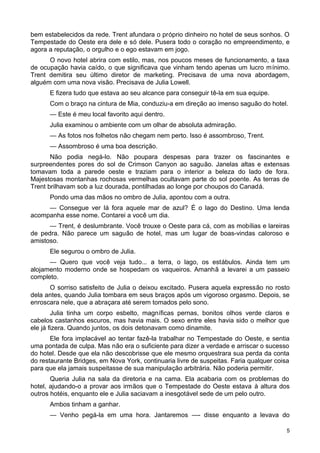 bem estabelecidos da rede. Trent afundara o próprio dinheiro no hotel de seus sonhos. O
Tempestade do Oeste era dele e só dele. Pusera todo o coração no empreendimento, e
agora a reputação, o orgulho e o ego estavam em jogo.
O novo hotel abrira com estilo, mas, nos poucos meses de funcionamento, a taxa
de ocupação havia caído, o que significava que vinham tendo apenas um lucro mínimo.
Trent demitira seu último diretor de marketing. Precisava de uma nova abordagem,
alguém com uma nova visão. Precisava de Julia Lowell.
E fizera tudo que estava ao seu alcance para conseguir tê-la em sua equipe.
Com o braço na cintura de Mia, conduziu-a em direção ao imenso saguão do hotel.
— Este é meu local favorito aqui dentro.
Julia examinou o ambiente com um olhar de absoluta admiração.
— As fotos nos folhetos não chegam nem perto. Isso é assombroso, Trent.
— Assombroso é uma boa descrição.
Não podia negá-lo. Não poupara despesas para trazer os fascinantes e
surpreendentes pores do sol de Crimson Canyon ao saguão. Janelas altas e extensas
tomavam toda a parede oeste e traziam para o interior a beleza do lado de fora.
Majestosas montanhas rochosas vermelhas ocultavam parte do sol poente. As terras de
Trent brilhavam sob a luz dourada, pontilhadas ao longe por choupos do Canadá.
Pondo uma das mãos no ombro de Julia, apontou com a outra.
— Consegue ver lá fora aquele mar de azul? É o lago do Destino. Uma lenda
acompanha esse nome. Contarei a você um dia.
— Trent, é deslumbrante. Você trouxe o Oeste para cá, com as mobílias e lareiras
de pedra. Não parece um saguão de hotel, mas um lugar de boas-vindas caloroso e
amistoso.
Ele segurou o ombro de Julia.
— Quero que você veja tudo... a terra, o lago, os estábulos. Ainda tem um
alojamento moderno onde se hospedam os vaqueiros. Amanhã a levarei a um passeio
completo.
O sorriso satisfeito de Julia o deixou excitado. Pusera aquela expressão no rosto
dela antes, quando Julia tombara em seus braços após um vigoroso orgasmo. Depois, se
enroscara nele, que a abraçara até serem tomados pelo sono.
Julia tinha um corpo esbelto, magníficas pernas, bonitos olhos verde claros e
cabelos castanhos escuros, mas havia mais. O sexo entre eles havia sido o melhor que
ele já fizera. Quando juntos, os dois detonavam como dinamite.
Ele fora implacável ao tentar fazê-la trabalhar no Tempestade do Oeste, e sentia
uma pontada de culpa. Mas não era o suficiente para dizer a verdade e arriscar o sucesso
do hotel. Desde que ela não descobrisse que ele mesmo orquestrara sua perda da conta
do restaurante Bridges, em Nova York, continuaria livre de suspeitas. Faria qualquer coisa
para que ela jamais suspeitasse de sua manipulação arbitrária. Não poderia permitir.
Queria Julia na sala da diretoria e na cama. Ela acabaria com os problemas do
hotel, ajudando-o a provar aos irmãos que o Tempestade do Oeste estava à altura dos
outros hotéis, enquanto ele e Julia saciavam a inesgotável sede de um pelo outro.
Ambos tinham a ganhar.
— Venho pegá-la em uma hora. Jantaremos —- disse enquanto a levava do
5
 
