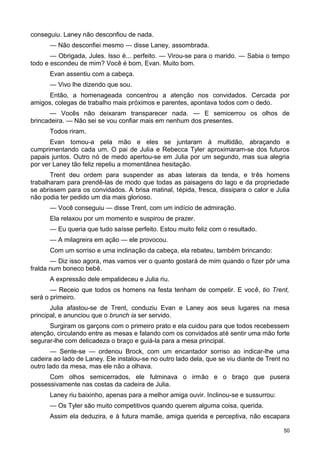 conseguiu. Laney não desconfiou de nada.
— Não desconfiei mesmo — disse Laney, assombrada.
— Obrigada, Jules. Isso é... perfeito. — Virou-se para o marido. — Sabia o tempo
todo e escondeu de mim? Você é bom, Evan. Muito bom.
Evan assentiu com a cabeça.
— Vivo lhe dizendo que sou.
Então, a homenageada concentrou a atenção nos convidados. Cercada por
amigos, colegas de trabalho mais próximos e parentes, apontava todos com o dedo.
— Vocês não deixaram transparecer nada. — E semicerrou os olhos de
brincadeira. — Não sei se vou confiar mais em nenhum dos presentes.
Todos riram.
Evan tomou-a pela mão e eles se juntaram à multidão, abraçando e
cumprimentando cada um. O pai de Julia e Rebecca Tyler aproximaram-se dos futuros
papais juntos. Outro nó de medo apertou-se em Julia por um segundo, mas sua alegria
por ver Laney tão feliz repeliu a momentânea hesitação.
Trent deu ordem para suspender as abas laterais da tenda, e três homens
trabalharam para prendê-las de modo que todas as paisagens do lago e da propriedade
se abrissem para os convidados. A brisa matinal, tépida, fresca, dissipara o calor e Julia
não podia ter pedido um dia mais glorioso.
— Você conseguiu — disse Trent, com um indício de admiração.
Ela relaxou por um momento e suspirou de prazer.
— Eu queria que tudo saísse perfeito. Estou muito feliz com o resultado.
— A milagreira em ação — ele provocou.
Com um sorriso e uma inclinação da cabeça, ela rebateu, também brincando:
— Diz isso agora, mas vamos ver o quanto gostará de mim quando o fizer pôr uma
fralda num boneco bebê.
A expressão dele empalideceu e Julia riu.
— Receio que todos os homens na festa tenham de competir. E você, tio Trent,
será o primeiro.
Julia afastou-se de Trent, conduziu Evan e Laney aos seus lugares na mesa
principal, e anunciou que o brunch ia ser servido.
Surgiram os garçons com o primeiro prato e ela cuidou para que todos recebessem
atenção, circulando entre as mesas e falando com os convidados até sentir uma mão forte
segurar-lhe com delicadeza o braço e guiá-la para a mesa principal.
— Sente-se — ordenou Brock, com um encantador sorriso ao indicar-lhe uma
cadeira ao lado de Laney. Ele instalou-se no outro lado dela, que se viu diante de Trent no
outro lado da mesa, mas ele não a olhava.
Com olhos semicerrados, ele fulminava o irmão e o braço que pusera
possessivamente nas costas da cadeira de Julia.
Laney riu baixinho, apenas para a melhor amiga ouvir. Inclinou-se e sussurrou:
— Os Tyler são muito competitivos quando querem alguma coisa, querida.
Assim ela deduzira, e à futura mamãe, amiga querida e perceptiva, não escapara
50
 