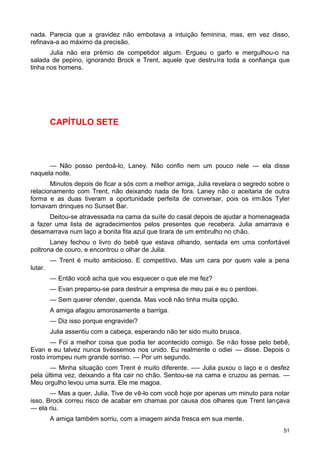 nada. Parecia que a gravidez não embotava a intuição feminina, mas, em vez disso,
refinava-a ao máximo da precisão.
Julia não era prêmio de competidor algum. Ergueu o garfo e mergulhou-o na
salada de pepino, ignorando Brock e Trent, aquele que destruíra toda a confiança que
tinha nos homens.
CAPÍTULO SETE
— Não posso perdoá-lo, Laney. Não confio nem um pouco nele — ela disse
naquela noite.
Minutos depois de ficar a sós com a melhor amiga, Julia revelara o segredo sobre o
relacionamento com Trent, não deixando nada de fora. Laney não o aceitaria de outra
forma e as duas tiveram a oportunidade perfeita de conversar, pois os irmãos Tyler
tomavam drinques no Sunset Bar.
Deitou-se atravessada na cama da suíte do casal depois de ajudar a homenageada
a fazer uma lista de agradecimentos pelos presentes que recebera. Julia amarrava e
desamarrava num laço a bonita fita azul que tirara de um embrulho no chão.
Laney fechou o livro do bebê que estava olhando, sentada em uma confortável
poltrona de couro, e encontrou o olhar de Julia.
— Trent é muito ambicioso. E competitivo. Mas um cara por quem vale a pena
lutar.
— Então você acha que vou esquecer o que ele me fez?
— Evan preparou-se para destruir a empresa de meu pai e eu o perdoei.
— Sem querer ofender, querida. Mas você não tinha muita opção.
A amiga afagou amorosamente a barriga.
— Diz isso porque engravidei?
Julia assentiu com a cabeça, esperando não ter sido muito brusca.
— Foi a melhor coisa que podia ter acontecido comigo. Se não fosse pelo bebê,
Evan e eu talvez nunca tivéssemos nos unido. Eu realmente o odiei — disse. Depois o
rosto irrompeu num grande sorriso. — Por um segundo.
— Minha situação com Trent é muito diferente. -— Julia puxou o laço e o desfez
pela última vez, deixando a fita cair no chão. Sentou-se na cama e cruzou as pernas. —
Meu orgulho levou uma surra. Ele me magoa.
— Mas a quer, Julia. Tive de vê-lo com você hoje por apenas um minuto para notar
isso. Brock correu risco de acabar em chamas por causa dos olhares que Trent lançava
— ela riu.
A amiga também sorriu, com a imagem ainda fresca em sua mente.
51
 