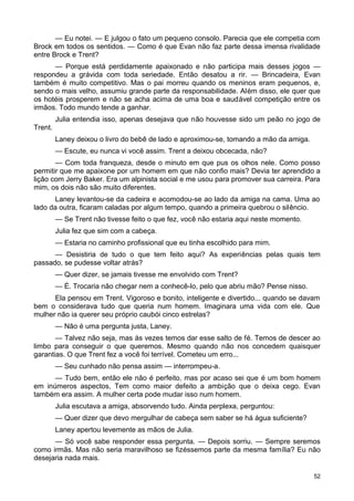 — Eu notei. — E julgou o fato um pequeno consolo. Parecia que ele competia com
Brock em todos os sentidos. — Como é que Evan não faz parte dessa imensa rivalidade
entre Brock e Trent?
— Porque está perdidamente apaixonado e não participa mais desses jogos —
respondeu a grávida com toda seriedade. Então desatou a rir. — Brincadeira, Evan
também é muito competitivo. Mas o pai morreu quando os meninos eram pequenos, e,
sendo o mais velho, assumiu grande parte da responsabilidade. Além disso, ele quer que
os hotéis prosperem e não se acha acima de uma boa e saudável competição entre os
irmãos. Todo mundo tende a ganhar.
Julia entendia isso, apenas desejava que não houvesse sido um peão no jogo de
Trent.
Laney deixou o livro do bebê de lado e aproximou-se, tomando a mão da amiga.
— Escute, eu nunca vi você assim. Trent a deixou obcecada, não?
— Com toda franqueza, desde o minuto em que pus os olhos nele. Como posso
permitir que me apaixone por um homem em que não confio mais? Devia ter aprendido a
lição com Jerry Baker. Era um alpinista social e me usou para promover sua carreira. Para
mim, os dois não são muito diferentes.
Laney levantou-se da cadeira e acomodou-se ao lado da amiga na cama. Uma ao
lado da outra, ficaram caladas por algum tempo, quando a primeira quebrou o silêncio.
— Se Trent não tivesse feito o que fez, você não estaria aqui neste momento.
Julia fez que sim com a cabeça.
— Estaria no caminho profissional que eu tinha escolhido para mim.
— Desistiria de tudo o que tem feito aqui? As experiências pelas quais tem
passado, se pudesse voltar atrás?
— Quer dizer, se jamais tivesse me envolvido com Trent?
— É. Trocaria não chegar nem a conhecê-lo, pelo que abriu mão? Pense nisso.
Ela pensou em Trent. Vigoroso e bonito, inteligente e divertido... quando se davam
bem o considerava tudo que queria num homem. Imaginara uma vida com ele. Que
mulher não ia querer seu próprio caubói cinco estrelas?
— Não é uma pergunta justa, Laney.
— Talvez não seja, mas às vezes temos dar esse salto de fé. Temos de descer ao
limbo para conseguir o que queremos. Mesmo quando não nos concedem quaisquer
garantias. O que Trent fez a você foi terrível. Cometeu um erro...
— Seu cunhado não pensa assim — interrompeu-a.
— Tudo bem, então ele não é perfeito, mas por acaso sei que é um bom homem
em inúmeros aspectos, Tem como maior defeito a ambição que o deixa cego. Evan
também era assim. A mulher certa pode mudar isso num homem.
Julia escutava a amiga, absorvendo tudo. Ainda perplexa, perguntou:
— Quer dizer que devo mergulhar de cabeça sem saber se há água suficiente?
Laney apertou levemente as mãos de Julia.
— Só você sabe responder essa pergunta. — Depois sorriu. — Sempre seremos
como irmãs. Mas não seria maravilhoso se fizéssemos parte da mesma família? Eu não
desejaria nada mais.
52
 