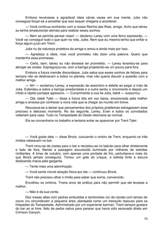 Embora revolvesse a agradável ideia várias vezes em sua mente, Julia não
conseguia forçar-se a acreditar que isso sequer chegaria a acontecer.
— Você continua sonhando com a nossa Rainha das Ilhas, amiga. Acho que talvez
eu tenha amadurecido demais para realizar esses sonhos.
— Nem se permita pensar nisso! — declarou Laney com uma feroz expressão; —
Você vai conseguir tudo o que quer na vida, Jules. Nem que eu mesma tenha que enfiar a
força algum juízo em Trent.
Julia riu da natureza protetora da amiga e amou-a ainda mais por isso.
— Agradeço a ideia, mas você prometeu não dizer uma palavra. Quero que
mantenha essa promessa.
— Certo, bem, talvez eu não devesse ter prometido. — Laney levantou-se para
alongar as costas. Espreguiçou-se, com a barriga projetando-se um pouco para fora.
Embora a futura mamãe discordasse, Julia sabia que esses sonhos de felizes para
sempre não se destinavam a todos no planeta, mas não queria discutir a questão com a
melhor amiga.
— Ah! — exclamou Laney, a expressão de assombro e deleite ao pegar a mão de
Julia. Estendeu-a sobre a barriga arredondada e a outra sentiu o movimento e depois um
nítido e rápido pontapé agressivo. — Cumprimente a sua tia Julia, bebê — sussurrou.
— Olá, bebê Tyler — disse a futura titia em voz baixa, emocionada pela melhor
amiga e ansiosa por conhecer a nova vida que ia chegar ao mundo em breve.
Recusava-se a deixar que pensamentos dos próprios problemas estragassem esse
precioso e delicioso momento. No dia seguinte, Laney, Evan e todos os convidados
voltariam para casa. Tudo no Tempestade do Oeste retornaria ao normal.
Ela se concentraria no trabalho e tentaria evitar se apaixonar por Trent Tyler.
— Você gosta dela — disse Brock, cutucando o ombro de Trent, enquanto os três
irmãos relaxavam no bar.
Trent virou-se de costas para o bar e recostou-se no balcão para olhar diretamente
o lado de fora, fitando a paisagem escurecida iluminada por milhares de estrelas
cintilantes. A brisa de outubro, com apenas uma pontada de frio, perturbava-o mais do
que Brock jamais conseguira. Tomou um gole do uísque, a bebida forte e escura
deslizando macia pela garganta.
— Tente mais uma adivinhação.
— Você sente visível atração física por ela — continuou Brock.
Trent não precisou olhar o irmão para saber que sorria, convencido.
Encolheu os ombros. Tivera anos de prática para não permitir que ele levasse a
melhor.
— Não é da sua conta.
Dez mesas altas com pedras embutidas e tamboretes cor de canela com tampo de
couro cru circundavam a pequena área, planejada como um tranquilo repouso para os
hóspedes do Tempestade. Administrado por um experiente barman, Trent sempre gostara
do bar ao ar livre, feito de pedra nativa para parecer que havia sido escavado direto em
Crimson Canyon.
53
 