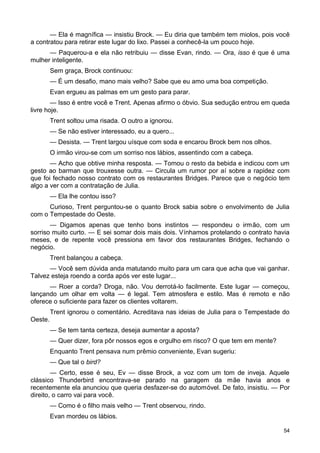 — Ela é magnífica — insistiu Brock. — Eu diria que também tem miolos, pois você
a contratou para retirar este lugar do lixo. Passei a conhecê-la um pouco hoje.
— Paquerou-a e ela não retribuiu — disse Evan, rindo. — Ora, isso é que é uma
mulher inteligente.
Sem graça, Brock continuou:
— É um desafio, mano mais velho? Sabe que eu amo uma boa competição.
Evan ergueu as palmas em um gesto para parar.
— Isso é entre você e Trent. Apenas afirmo o óbvio. Sua sedução entrou em queda
livre hoje.
Trent soltou uma risada. O outro a ignorou.
— Se não estiver interessado, eu a quero...
— Desista. — Trent largou uísque com soda e encarou Brock bem nos olhos.
O irmão virou-se com um sorriso nos lábios, assentindo com a cabeça.
— Acho que obtive minha resposta. — Tomou o resto da bebida e indicou com um
gesto ao barman que trouxesse outra. — Circula um rumor por aí sobre a rapidez com
que foi fechado nosso contrato com os restaurantes Bridges. Parece que o negócio tem
algo a ver com a contratação de Julia.
— Ela lhe contou isso?
Curioso, Trent perguntou-se o quanto Brock sabia sobre o envolvimento de Julia
com o Tempestade do Oeste.
— Digamos apenas que tenho bons instintos — respondeu o irmão, com um
sorriso muito curto. — E sei somar dois mais dois. Vínhamos protelando o contrato havia
meses, e de repente você pressiona em favor dos restaurantes Bridges, fechando o
negócio.
Trent balançou a cabeça.
— Você sem dúvida anda matutando muito para um cara que acha que vai ganhar.
Talvez esteja roendo a corda após ver este lugar...
— Roer a corda? Droga, não. Vou derrotá-lo facilmente. Este lugar — começou,
lançando um olhar em volta — é legal. Tem atmosfera e estilo. Mas é remoto e não
oferece o suficiente para fazer os clientes voltarem.
Trent ignorou o comentário. Acreditava nas ideias de Julia para o Tempestade do
Oeste.
— Se tem tanta certeza, deseja aumentar a aposta?
— Quer dizer, fora pôr nossos egos e orgulho em risco? O que tem em mente?
Enquanto Trent pensava num prêmio conveniente, Evan sugeriu:
— Que tal o bird?
— Certo, esse é seu, Ev — disse Brock, a voz com um tom de inveja. Aquele
clássico Thunderbird encontrava-se parado na garagem da mãe havia anos e
recentemente ela anunciou que queria desfazer-se do automóvel. De fato, insistiu. — Por
direito, o carro vai para você.
— Como é o filho mais velho — Trent observou, rindo.
Evan mordeu os lábios.
54
 