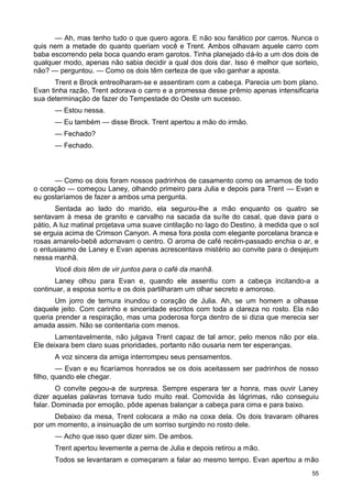 — Ah, mas tenho tudo o que quero agora. E não sou fanático por carros. Nunca o
quis nem a metade do quanto queriam você e Trent. Ambos olhavam aquele carro com
baba escorrendo pela boca quando eram garotos. Tinha planejado dá-lo a um dos dois de
qualquer modo, apenas não sabia decidir a qual dos dois dar. Isso é melhor que sorteio,
não? — perguntou. — Como os dois têm certeza de que vão ganhar a aposta.
Trent e Brock entreolharam-se e assentiram com a cabeça. Parecia um bom plano.
Evan tinha razão, Trent adorava o carro e a promessa desse prêmio apenas intensificaria
sua determinação de fazer do Tempestade do Oeste um sucesso.
— Estou nessa.
— Eu também — disse Brock. Trent apertou a mão do irmão.
— Fechado?
— Fechado.
— Como os dois foram nossos padrinhos de casamento como os amamos de todo
o coração — começou Laney, olhando primeiro para Julia e depois para Trent — Evan e
eu gostaríamos de fazer a ambos uma pergunta.
Sentada ao lado do marido, ela segurou-lhe a mão enquanto os quatro se
sentavam à mesa de granito e carvalho na sacada da suíte do casal, que dava para o
pátio, A luz matinal projetava uma suave cintilação no lago do Destino, à medida que o sol
se erguia acima de Crimson Canyon. A mesa fora posta com elegante porcelana branca e
rosas amarelo-bebê adornavam o centro. O aroma de café recém-passado enchia o ar, e
o entusiasmo de Laney e Evan apenas acrescentava mistério ao convite para o desjejum
nessa manhã.
Você dois têm de vir juntos para o café da manhã.
Laney olhou para Evan e, quando ele assentiu com a cabeça incitando-a a
continuar, a esposa sorriu e os dois partilharam um olhar secreto e amoroso.
Um jorro de ternura inundou o coração de Julia. Ah, se um homem a olhasse
daquele jeito. Com carinho e sinceridade escritos com toda a clareza no rosto. Ela não
queria prender a respiração, mas uma poderosa força dentro de si dizia que merecia ser
amada assim. Não se contentaria com menos.
Lamentavelmente, não julgava Trent capaz de tal amor, pelo menos não por ela.
Ele deixara bem claro suas prioridades, portanto não ousaria nem ter esperanças.
A voz sincera da amiga interrompeu seus pensamentos.
— Evan e eu ficaríamos honrados se os dois aceitassem ser padrinhos de nosso
filho, quando ele chegar.
O convite pegou-a de surpresa. Sempre esperara ter a honra, mas ouvir Laney
dizer aquelas palavras tornava tudo muito real. Comovida às lágrimas, não conseguiu
falar. Dominada por emoção, pôde apenas balançar a cabeça para cima e para baixo.
Debaixo da mesa, Trent colocara a mão na coxa dela. Os dois travaram olhares
por um momento, a insinuação de um sorriso surgindo no rosto dele.
— Acho que isso quer dizer sim. De ambos.
Trent apertou levemente a perna de Julia e depois retirou a mão.
Todos se levantaram e começaram a falar ao mesmo tempo. Evan apertou a mão
55
 