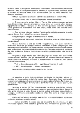 do irmão e eles se abraçaram, terminando o cumprimento com um viril tapa nas costas,
enquanto Laney e Julia agarraram-se com vontade, as lágrimas fluindo livremente. Então
os homens trocaram de lugar, Evan agradecendo-a com um beijo enquanto Trent
abraçava a cunhada.
O futuro papai serviu champanhe e brindou aos padrinhos do primeiro filho.
— Ao meu irmão, Trent — disse. Laney ergueu aflute e acrescentou:
— E à minha melhor amiga, Julia. — Trent e Julia também ergueram as taças
finas, tilintaram-nas e beberam champanhe. Laney tomou um pequeno gole e baixou a
faça primeiro que todos. — Obrigada aos dois. Sabemos que serão excelentes padrinhos.
Eu só gostaria que pudéssemos ficar mais tempo, porém tenho uma consulta com o
médico amanhã.
— E eu tenho de voltar ao trabalho. Preciso ganhar dinheiro para pagar o ensino
superior do meu filho — disse Evan com uma piscadela.
Laney balançou a cabeça e riu da brincadeira do marido.
— Que tal pensar primeiro em matriculá-lo no maternal, antes de despachá-lo para
a universidade?
Quando terminou o café da manhã, despediram-se, com Evan prometendo
telefonar no minuto em que a esposa entrasse em trabalho de parto. Julia planejava estar
presente para o nascimento, não importava como. Acompanharam-nos até o lado de fora,
onde uma limusine marfim esperava-os para levá-los ao aeroporto. Mais tarde, no mesmo
dia, Julia também se despediu dos outros convidados que haviam vindo para o chá de
bebê.
Despedir-se do pai não foi fácil, sobretudo porque ele parecia meio abandonado.
Escutou-o dizer a Rebecca Tyler que lhe telefonaria, e a filha não achou que o dissera de
maneira platônica. Planejava continuar o relacionamento e a mãe de Trent parecia
extremamente satisfeita.
— Você os deixou de queixo caído — o pai dissera-lhe antes de partir.
— Claro — ela respondera. — Poderia ser diferente?
Beijaram-se e prometeram telefonar-se dia sim, dia não.
Já avançada a tarde, Julia recostou-se na cadeira do escritório, perdida por
completo em pensamentos. Ainda tinha muito a fazer. Os convites foram programados
para serem enviados durante a semana junto com os inovadores folhetos. Torcia para que
a exclusiva e nova imagem do Tempestade do Oeste viesse em breve a público, com
grande alarde.
Só notou a entrada de Trent quando ergueu os olhos e viu-o parado perto da
escrivaninha, de jeans surrados que evidenciavam os quadris estreitos. Com o chapéu de
feltro preto cobrindo a testa, deixara a camisa xadrez azul-escura desabotoada no
pescoço... e exibia uma expressão ousada nos olhos. Julia sentiu o coração dar uma
cambalhota.
Como um mecanismo de defesa, logo adotou o modo profissional, erguendo o
modelo do convite em tamanho natural.
— Vamos chamá-la de nossa festa do aniversário de seis meses... só para
convidados especiais. Uma reabertura grandiosa dá a impressão de que saiu alguma
56
 
