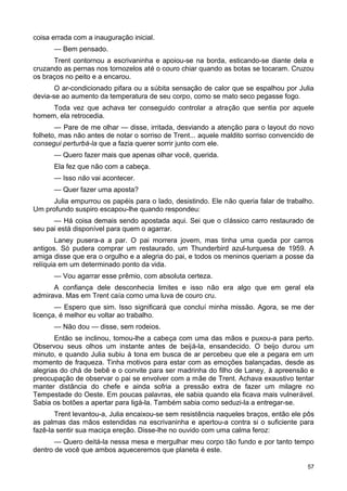 coisa errada com a inauguração inicial.
— Bem pensado.
Trent contornou a escrivaninha e apoiou-se na borda, esticando-se diante dela e
cruzando as pernas nos tornozelos até o couro chiar quando as botas se tocaram. Cruzou
os braços no peito e a encarou.
O ar-condicionado pifara ou a súbita sensação de calor que se espalhou por Julia
devia-se ao aumento da temperatura de seu corpo, como se mato seco pegasse fogo.
Toda vez que achava ter conseguido controlar a atração que sentia por aquele
homem, ela retrocedia.
— Pare de me olhar — disse, irritada, desviando a atenção para o layout do novo
folheto, mas não antes de notar o sorriso de Trent... aquele maldito sorriso convencido de
consegui perturbá-la que a fazia querer sorrir junto com ele.
— Quero fazer mais que apenas olhar você, querida.
Ela fez que não com a cabeça.
— Isso não vai acontecer.
— Quer fazer uma aposta?
Julia empurrou os papéis para o lado, desistindo. Ele não queria falar de trabalho.
Um profundo suspiro escapou-lhe quando respondeu:
— Há coisa demais sendo apostada aqui. Sei que o clássico carro restaurado de
seu pai está disponível para quem o agarrar.
Laney pusera-a a par. O pai morrera jovem, mas tinha uma queda por carros
antigos. Só pudera comprar um restaurado, um Thunderbird azul-turquesa de 1959. A
amiga disse que era o orgulho e a alegria do pai, e todos os meninos queriam a posse da
relíquia em um determinado ponto da vida.
— Vou agarrar esse prêmio, com absoluta certeza.
A confiança dele desconhecia limites e isso não era algo que em geral ela
admirava. Mas em Trent caía como uma luva de couro cru.
— Espero que sim. Isso significará que concluí minha missão. Agora, se me der
licença, é melhor eu voltar ao trabalho.
— Não dou — disse, sem rodeios.
Então se inclinou, tomou-lhe a cabeça com uma das mãos e puxou-a para perto.
Observou seus olhos um instante antes de beijá-la, ensandecido. O beijo durou um
minuto, e quando Julia subiu à tona em busca de ar percebeu que ele a pegara em um
momento de fraqueza. Tinha motivos para estar com as emoções balançadas, desde as
alegrias do chá de bebê e o convite para ser madrinha do filho de Laney, à apreensão e
preocupação de observar o pai se envolver com a mãe de Trent. Achava exaustivo tentar
manter distância do chefe e ainda sofria a pressão extra de fazer um milagre no
Tempestade do Oeste. Em poucas palavras, ele sabia quando ela ficava mais vulnerável.
Sabia os botões a apertar para ligá-la. Também sabia como seduzi-la a entregar-se.
Trent levantou-a, Julia encaixou-se sem resistência naqueles braços, então ele pôs
as palmas das mãos estendidas na escrivaninha e apertou-a contra si o suficiente para
fazê-la sentir sua maciça ereção. Disse-lhe no ouvido com uma calma feroz:
— Quero deitá-la nessa mesa e mergulhar meu corpo tão fundo e por tanto tempo
dentro de você que ambos aqueceremos que planeta é este.
57
 