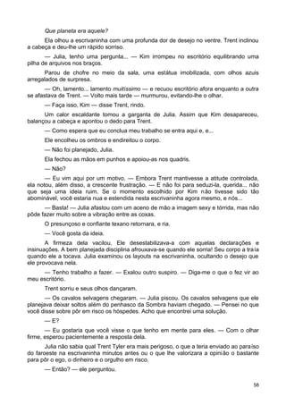 Que planeta era aquele?
Ela olhou a escrivaninha com uma profunda dor de desejo no ventre. Trent inclinou
a cabeça e deu-lhe um rápido sorriso.
— Julia, tenho uma pergunta... — Kim irrompeu no escritório equilibrando uma
pilha de arquivos nos braços.
Parou de chofre no meio da sala, uma estátua imobilizada, com olhos azuis
arregalados de surpresa.
— Oh, lamento... lamento muitíssimo — e recuou escritório afora enquanto a outra
se afastava de Trent. — Volto mais tarde — murmurou, evitando-lhe o olhar.
— Faça isso, Kim — disse Trent, rindo.
Um calor escaldante tomou a garganta de Julia. Assim que Kim desapareceu,
balançou a cabeça e apontou o dedo para Trent.
— Como espera que eu conclua meu trabalho se entra aqui e, e...
Ele encolheu os ombros e endireitou o corpo.
— Não foi planejado, Julia.
Ela fechou as mãos em punhos e apoiou-as nos quadris.
— Não?
— Eu vim aqui por um motivo. — Embora Trent mantivesse a atitude controlada,
ela notou, além disso, a crescente frustração. — E não foi para seduzi-la, querida... não
que seja uma ideia ruim. Se o momento escolhido por Kim não tivesse sido tão
abominável, você estaria nua e estendida nesta escrivaninha agora mesmo, e nós...
— Basta! — Julia afastou com um aceno de mão a imagem sexy e tórrida, mas não
pôde fazer muito sobre a vibração entre as coxas.
O presunçoso e confiante texano retornara, e ria.
— Você gosta da ideia.
A firmeza dela vacilou. Ele desestabilizava-a com aquelas declarações e
insinuações. A bem planejada disciplina afrouxava-se quando ele sorria! Seu corpo a traía
quando ele a tocava. Julia examinou os layouts na escrivaninha, ocultando o desejo que
ele provocava nela.
— Tenho trabalho a fazer. — Exalou outro suspiro. — Diga-me o que o fez vir ao
meu escritório.
Trent sorriu e seus olhos dançaram.
— Os cavalos selvagens chegaram. — Julia piscou. Os cavalos selvagens que ele
planejava deixar soltos além do penhasco da Sombra haviam chegado. — Pensei no que
você disse sobre pôr em risco os hóspedes. Acho que encontrei uma solução.
— E?
— Eu gostaria que você visse o que tenho em mente para eles. — Com o olhar
firme, esperou pacientemente a resposta dela.
Julia não sabia qual Trent Tyler era mais perigoso, o que a teria enviado ao paraíso
do faroeste na escrivaninha minutos antes ou o que lhe valorizara a opinião o bastante
para pôr o ego, o dinheiro e o orgulho em risco.
— Então? — ele perguntou.
58
 