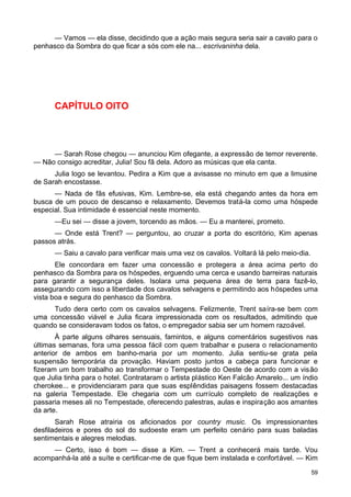 — Vamos — ela disse, decidindo que a ação mais segura seria sair a cavalo para o
penhasco da Sombra do que ficar a sós com ele na... escrivaninha dela.
CAPÍTULO OITO
— Sarah Rose chegou — anunciou Kim ofegante, a expressão de temor reverente.
— Não consigo acreditar, Julia! Sou fã dela. Adoro as músicas que ela canta.
Julia logo se levantou. Pedira a Kim que a avisasse no minuto em que a limusine
de Sarah encostasse.
— Nada de fãs efusivas, Kim. Lembre-se, ela está chegando antes da hora em
busca de um pouco de descanso e relaxamento. Devemos tratá-la como uma hóspede
especial. Sua intimidade é essencial neste momento.
—Eu sei — disse a jovem, torcendo as mãos. — Eu a manterei, prometo.
— Onde está Trent? — perguntou, ao cruzar a porta do escritório, Kim apenas
passos atrás.
— Saiu a cavalo para verificar mais uma vez os cavalos. Voltará lá pelo meio-dia.
Ele concordara em fazer uma concessão e protegera a área acima perto do
penhasco da Sombra para os hóspedes, erguendo uma cerca e usando barreiras naturais
para garantir a segurança deles. Isolara uma pequena área de terra para fazê-lo,
assegurando com isso a liberdade dos cavalos selvagens e permitindo aos hóspedes uma
vista boa e segura do penhasco da Sombra.
Tudo dera certo com os cavalos selvagens. Felizmente, Trent saíra-se bem com
uma concessão viável e Julia ficara impressionada com os resultados, admitindo que
quando se consideravam todos os fatos, o empregador sabia ser um homem razoável.
À parte alguns olhares sensuais, famintos, e alguns comentários sugestivos nas
últimas semanas, fora uma pessoa fácil com quem trabalhar e pusera o relacionamento
anterior de ambos em banho-maria por um momento. Julia sentiu-se grata pela
suspensão temporária da provação. Haviam posto juntos a cabeça para funcionar e
fizeram um bom trabalho ao transformar o Tempestade do Oeste de acordo com a visão
que Julia tinha para o hotel. Contrataram o artista plástico Ken Falcão Amarelo... um índio
cherokee... e providenciaram para que suas esplêndidas paisagens fossem destacadas
na galeria Tempestade. Ele chegaria com um currículo completo de realizações e
passaria meses ali no Tempestade, oferecendo palestras, aulas e inspiração aos amantes
da arte.
Sarah Rose atrairia os aficionados por country music. Os impressionantes
desfiladeiros e pores do sol do sudoeste eram um perfeito cenário para suas baladas
sentimentais e alegres melodias.
— Certo, isso é bom — disse a Kim. — Trent a conhecerá mais tarde. Vou
acompanhá-la até a suíte e certificar-me de que fique bem instalada e confortável. — Kim
59
 