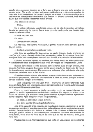 saguão até o pequeno elevador ao ar livre que a deixaria em uma suíte privativa no
terceiro andar. Pôs a mão no bolso, retirou um cartão-chave e o colocou-o na palma da
mão dela. Acariciando-lhe os dedos como polegar, se lembrou dos sussurros ofegantes e
das noites de desesperado e louco sexo que tiveram. — Entraria com você, mas depois
duvido que conseguisse o descanso de que precisa.
Julia balançou a cabeça.
— Trent...
Ele a soltou e observou suas longas pernas, até os pés de sandálias vermelhas.
Jamais se esqueceria de quando fizera amor com ela, pedindo-lhe que tirasse tudo,
menos aquelas sandálias.
— Você veio com elas.
Ela piscou.
— Combinam com a roupa.
Ela não fingiu não captar a mensagem, e ganhou mais um ponto com ele, que lhe
deu um sorriso.
— Gosto de uma mulher que saiba se vestir.
Julia tirou as sandálias tão logo entrou no quarto. Inspirou fundo, enchendo os
pulmões, e bloqueou o lampejo da lembrança evocado por elas. Aproximou-se de um belo
arranjo de flores, em sua espera na mesa ao lado do sofá, e leu o cartão de boas-vindas.
Contudo, assim que reparou no ambiente, sua mente entrou em modo profissional.
A suíte satisfazia todas as expectativas que tivera em relação ao Tempestade do Oeste.
Rústica, com classe e estilo. Luxuosa com confortos sutis. Design simples, mas
elegante. Trent não poupara despesas e sentia grande orgulho da decoração, da vista e
do despretensioso uso do espaço. Ela percorreu a suíte para olhar, pela janela retangular
de grandes painéis de vidro, a vista abaixo.
O hotel em si tinha apenas três andares, mas os chalés térreos com suítes eram o
coração da propriedade, formavam uma ferradura a partir do prédio principal e davam
para os estábulos, o lago e o desfiladeiro.
— Você se superou com este lugar, Trent — murmurou, um sorriso aflorando. Tudo
o que ele fazia, fazia com entusiasmo, dando cem por cento de si mesmo. Julia tinha suas
lembranças eróticas para provar isso.
Entrou no quarto espaçoso e desfez as malas, pondo as roupas informais nas
gavetas do armário e pendurando as de trabalho no closet. Em seguida, foi até as portas
duplas de carvalho que levavam a uma grande varanda e pegou o celular. Apertou um
atalho e esperou. Após o segundo toque, seu pai atendeu.
— Oi, papai. Já estou aqui, segura e inteira.
— Que bom, querida! Obrigado pelo telefonema.
Julia tinha quase 30 anos, mas não se importava de manter o pai sempre a par de
seus passos. A mãe morrera dois anos antes, e ela sabia que ele se sentia extremamente
solitário. Sempre haviam sido íntimos e, embora Julia houvesse sofrido uma terrível
decepção quando perdera a concorrência para um contrato com uma rede nacional de
restaurantes, vira o alívio no rosto do pai ao saber que ela não se mudaria, afinal, para
Nova York.
Poucos dias depois, Trent aparecera à sua porta em Los Angeles se desculpando
6
 