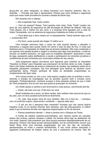 lançou-lhe um olhar resignado, os lábios franzidos num biquinho tristonho. Mia riu,
divertida. — Prometo que logo a apresentarei. Preciso que você verifique a segurança
extra que nosso chefe providenciou durante a estada de Sarah aqui.
Kim assentiu com a cabeça.
— Ele é esperado hoje. Cody Landon.
— Vem em pessoa? Nossa, Trent apostou tudo nisso. Cody "Code" Landon era
dono de uma agência de segurança de alta tecnologia de bilhões de dólares. Pelo que
Trent dissera, era o melhor em seu ramo, e a empresa tinha ligações com a rede de
hotéis Tempestade, com os sistemas de segurança instalados em todos os hotéis.
— Trent disse que o dono insistiu em vir pessoalmente. Talvez também seja um fã
— acrescentou Kim.
— Por favor, avise quando ele chegar. É melhor eu ir.
Uma emoção percorreu todo o corpo de Julia quando desceu o elevador e
atravessou o saguão para saudar Sarah em carne e osso do lado de fora. A visão que
idealizara para o Tempestade do Oeste logo se tornaria realidade. Não mais condenado a
ser apenas uma parada durante a viagem a caminho para algo mais grandioso, o hotel se
tornaria um destino exclusivo, um lugar para os hóspedes relaxarem, apreciarem a vista
do lago, passearem pelos desfiladeiros a cavalo e participarem de concertos privativos e
conferências de arte ministrados por renomados artistas em seu campo.
Julia programara alguns churrascos com fogueiras para cozinhar os chamados
"Assados na Brasa" para hóspedes que precisavam de lanches tarde na noite. Coagira
Pete a dar lições matutinas de arreios e tratamento de cavalos nos estábulos antes de os
hóspedes passearem montados, tido fora planejado para fazê-los se sentirem como
participantes ativos. Podiam participar de todas as atividades programadas ou
simplesmente não fazer nada.
Viva nossas lendas ou crie a sua. Julia aspirou oxigênio para os pulmões e sorriu,
sentindo a energia da empolgação que se percebe quando tudo e encaixa como
planejado. Profissionalmente, conhecia sucesso e tinha absoluta certeza de que o hotel
de Trent prosperaria. Era só com isso que podia se preocupar no momento.
Um chofer ajudou a cantora a sair da limusine e Julia acenou, caminhando até ela.
— Sarah, olá mais uma vez. É tão bom ver você.
Sarah endireitou-se e sorriu, os olhos verdes, dois matizes mais escuros do que os
de Julia, com um laivo azulado iluminando-os levemente.
— Oi, Julia. Que prazer vê-la de novo também. Não via a hora de... —começou
com um profundo suspiro, absorvendo o ambiente — apenas estar aqui.
— E pôr em dia o descanso bem merecido? Prometo que não vamos fazê-la
trabalhar muito. É um cenário informal. Sem câmeras, nem fãs enlouquecidos. A melhor
parte é que só teremos de lidar com algumas programações no fim da semana.
— Parece paradisíaco demais — disse a cantora com o Sotaque do Texas.
A mulher de cabelos castanho-avermelhados, com mechas caindo em cascatas
abaixo dos ombros, parecia cansada e pálida. Os bonitos olhos logo se desfizeram do
vivo matiz, fazendo Julia pressentir que viera porque precisava desesperadamente de um
descanso. Embora não lesse jornais sensacionalistas, era de conhecimento comum que
Sarah Rose tinha uma hercúlea programação, dia sim, dia não, de concertos,
apresentações na mídia e eventos beneficentes. E seu nome estava associado a
jogadores profissionais de futebol, astros do rock e produtores de cinema. Não lhe
60
 