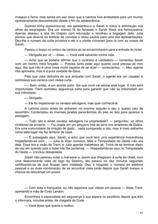 invejava a fama, mas sentia em vez disso que a cantora fora arrebatada para um mundo
opressivamente desconhecido desde o fim da adolescência.
Quando Kirby aproximou-se, ela apresentou-o a Sarah e notou a admiração nos
olhos do empregado. Era um imenso fã do faroeste e Sarah Rose era famosíssima.
Apenas abaixou a aba do chapéu com educação e recolheu a bagagem dela. Julia
pensou que deveria se lembrar de convidar o idoso caubói para uma das apresentações.
Deu-lhe o número da suíte privativa e ele e o chofer rumaram para lá com as coisas de
Sarah.
Passou o braço no ombro da cantora ao se encaminharem para a entrada do hotel.
— Obrigada por vir — disse. — Você está salvando minha vida.
— Acho que se poderia afirmar que o contrário é verdadeiro — comentou Sarah
com um risinho meio forçado. — Preciso tanto estar aqui quanto você precisa de mim
aqui. Sei que não é uma coisa muito esperta de se dizer — acrescentou. — Meu agente
não aprovaria, mas é a pura verdade de Deus.
Pelo que Julia deduzira de sua amizade com Sarah, o agente era um capataz e
controlava sua carreira com rédea curta.
—- Bem, então, é um acordo justo. Sei que você vai adorar este lugar. E não será
importunada. Trent contratou segurança extra para garantir que não se intrometam em
sua intimidade.
— Obrigada.
— Ele foi inspecionar os cavalos selvagens, mas quer conhecê-la.
A cantora parou antes de entrarem no enorme saguão e seu o queixo caiu de
assombro. Contemplou as imensas janelas panorâmicas do piso ao teto para apreciar a
paisagem.
— Tudo isto e ainda cavalos selvagens na propriedade? — perguntou, os olhos
cintilando de encanto. — Fui criada em um pequeno lote de terra nos arredores de Dallas.
Era uma comunidade de criação de gado... nada comparado a isto, mas é meio estranho
como este lugar me faz lembrar de casa.
— É sossegado aqui, Sarah, e acho que você terá uma experiência maravilhosa
hospedando-se com... — Julia ia dizer conosco. Mas o Tempestade do Oeste não era
dela. Essa era a visão de Trent, e Julia apenas trabalhava ali. Tinha de se lembrar disso
de vez em quando pois o hotel não lhe pertencia. — Hospedando-se aqui no Tempestade
do Oeste — concluiu desajeitada.
Sarah não pareceu notar o mal-estar e, assim que chegaram à suíte do chalé, com
uma deslumbrante vista do lago do Destino, ela passou os dez minutos seguintes
certificando-se de que ficasse bem instalada. Deu à hóspede o número do telefone
pessoal e as duas combinaram de se encontrar mais tarde depois que Sarah tivesse a
chance de descansar um pouco.
— Com toda a franqueza, eu não esperava que viesse em pessoa — disse Trent,
apertando a mão de Cody Landon.
Encontrara o especialista em segurança à sua espera no escritório depois que Kim
o informara, minutos antes, da chegada de Code.
— Você disse que queria o melhor.
61
 