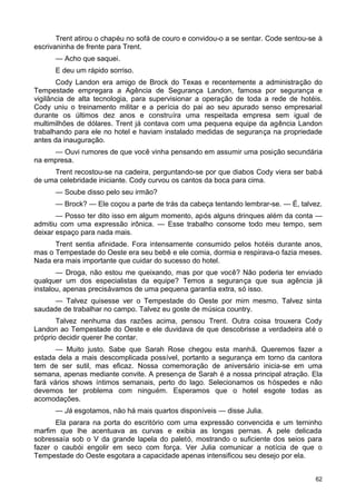 Trent atirou o chapéu no sofá de couro e convidou-o a se sentar. Code sentou-se à
escrivaninha de frente para Trent.
— Acho que saquei.
E deu um rápido sorriso.
Cody Landon era amigo de Brock do Texas e recentemente a administração do
Tempestade empregara a Agência de Segurança Landon, famosa por segurança e
vigilância de alta tecnologia, para supervisionar a operação de toda a rede de hotéis.
Cody uniu o treinamento militar e a perícia do pai ao seu apurado senso empresarial
durante os últimos dez anos e construíra uma respeitada empresa sem igual de
multimilhões de dólares. Trent já contava com uma pequena equipe da agência Landon
trabalhando para ele no hotel e haviam instalado medidas de segurança na propriedade
antes da inauguração.
— Ouvi rumores de que você vinha pensando em assumir uma posição secundária
na empresa.
Trent recostou-se na cadeira, perguntando-se por que diabos Cody viera ser babá
de uma celebridade iniciante. Cody curvou os cantos da boca para cima.
— Soube disso pelo seu irmão?
— Brock? — Ele coçou a parte de trás da cabeça tentando lembrar-se. — É, talvez.
— Posso ter dito isso em algum momento, após alguns drinques além da conta —
admitiu com uma expressão irônica. — Esse trabalho consome todo meu tempo, sem
deixar espaço para nada mais.
Trent sentia afinidade. Fora intensamente consumido pelos hotéis durante anos,
mas o Tempestade do Oeste era seu bebê e ele comia, dormia e respirava-o fazia meses.
Nada era mais importante que cuidar do sucesso do hotel.
— Droga, não estou me queixando, mas por que você? Não poderia ter enviado
qualquer um dos especialistas da equipe? Temos a segurança que sua agência já
instalou, apenas precisávamos de uma pequena garantia extra, só isso.
— Talvez quisesse ver o Tempestade do Oeste por mim mesmo. Talvez sinta
saudade de trabalhar no campo. Talvez eu goste de música country.
Talvez nenhuma das razões acima, pensou Trent. Outra coisa trouxera Cody
Landon ao Tempestade do Oeste e ele duvidava de que descobrisse a verdadeira até o
próprio decidir querer lhe contar.
— Muito justo. Sabe que Sarah Rose chegou esta manhã. Queremos fazer a
estada dela a mais descomplicada possível, portanto a segurança em torno da cantora
tem de ser sutil, mas eficaz. Nossa comemoração de aniversário inicia-se em uma
semana, apenas mediante convite. A presença de Sarah é a nossa principal atração. Ela
fará vários shows íntimos semanais, perto do lago. Selecionamos os hóspedes e não
devemos ter problema com ninguém. Esperamos que o hotel esgote todas as
acomodações.
— Já esgotamos, não há mais quartos disponíveis — disse Julia.
Ela parara na porta do escritório com uma expressão convencida e um terninho
marfim que lhe acentuava as curvas e exibia as longas pernas. A pele delicada
sobressaía sob o V da grande lapela do paletó, mostrando o suficiente dos seios para
fazer o caubói engolir em seco com força. Ver Julia comunicar a notícia de que o
Tempestade do Oeste esgotara a capacidade apenas intensificou seu desejo por ela.
62
 