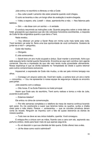 Julia entrou no escritório e ofereceu a mão a Code:
— Sou Julia Lowell. Lamento não estar presente quando você chegou.
O outro se levantou e deu um longo olhar de avaliação à recém-chegada.
— Valeu a espera, srta. Lowell — disse, apertando-lhe a mão. — Nos falamos pelo
telefone.
— Sim — ela disse com um sorriso — é verdade.
E concluiu resumindo as instruções a ele. Quando perguntou sobre a vinda dele ao
hotel, gracejando que esperava que ele não cobrasse honorários exorbitantes, a resposta
de Code foi tão enigmática quanto a que dera a Trent.
Nada revelou.
— Vou oferecer um jantar a Sarah Rose em minha suíte mais tarde esta noite.
Trent também vai estar lá. Seria uma boa oportunidade de você conhecê-la. Gostaria de
juntar-se a nós?— perguntou.
Code não hesitou.
— Obrigado.
E Julia acrescentou:
— Sarah teve um ano muito ocupado e árduo. Quer manter o anonimato. Acho que
está exausta tanto mental quanto fisicamente. Encontra-se aqui sem comitiva nem agente
comercial. Deu-me a impressão de que não vem tendo muita privacidade ultimamente.
Nossa esperança é que se divirta bastante no Tempestade do Oeste e queira retornar
para outros compromissos exclusivos.
Impassível, a expressão de Code não mudou, a não ser pelo mínimo lampejo nos
olhos.
— Consegui um arquivo sobre ela. Você tem razão, a cantora teve um ano e tanto
— concordou. — Vou me apresentar à nossa equipe de segurança e depois os encontro
para jantar.
Julia assentiu com a cabeça.
— Oito horas. É na Suíte Palomino no hotel principal.
Assim que Code saiu do escritório, Trent sorriu radioso e tomou a mão de Julia,
puxando-a para perto.
— Estamos lotados?
Ele entrou no clima de comemoração.
— Por três semanas completas e o telefone da mesa de reserva continua tocando
sem parar. Eu me aventuraria a supor que teremos todos os quartos, suítes e chalés
cheio para o mês inteiro. Parece — acrescentou — que os convites privativos deram
conta do recado. Ninguém se importou com o fato de quase dobramos as diárias de
nossos quartos.
— Tudo isso se deve ao seu árduo trabalho, querida. Você conseguiu.
E enlaçou-lhe a cintura com as mãos, ficando cara a cara com ela, aspirando seu
perfume erótico, doido para fazer mais do que apenas segurá-la.
— Eu só descobri o que sua clientela de fato queria. Então ofereci isso a eles.
— Já lhe disse como você é admirável?
63
 