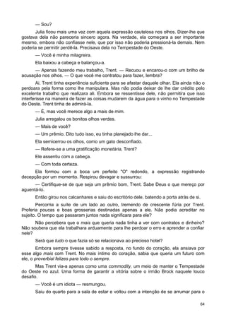 — Sou?
Julia ficou mais uma vez com aquela expressão cautelosa nos olhos. Dizer-lhe que
gostava dela não pareceria sincero agora. Na verdade, ela começara a ser importante
mesmo, embora não confiasse nele, que por isso não poderia pressioná-la demais. Nem
poderia se permitir perdê-la. Precisava dela no Tempestade do Oeste.
— Você é minha milagreira.
Ela baixou a cabeça e balançou-a.
— Apenas fazendo meu trabalho, Trent. — Recuou e encarou-o com um brilho de
acusação nos olhos. — O que você me contratou para fazer, lembra?
Ai. Trent tinha experiência suficiente para se afastar daquele olhar. Ela ainda não o
perdoara pela forma como lhe manipulara. Mas não podia deixar de lhe dar crédito pelo
excelente trabalho que realizara ali. Embora se ressentisse dele, não permitira que isso
interferisse na maneira de fazer as coisas mudarem da água para o vinho no Tempestade
do Oeste. Trent tinha de admirá-la.
— É, mas você merece algo a mais de mim.
Julia arregalou os bonitos olhos verdes.
— Mais de você?
— Um prêmio. Dito tudo isso, eu tinha planejado lhe dar...
Ela semicerrou os olhos, como um gato desconfiado.
— Refere-se a uma gratificação monetária, Trent?
Ele assentiu com a cabeça.
— Com toda certeza.
Ela formou com a boca um perfeito "O" redondo, a expressão registrando
decepção por um momento. Respirou devagar e sussurrou:
— Certifique-se de que seja um prêmio bom, Trent. Sabe Deus o que mereço por
aguentá-lo.
Então girou nos calcanhares e saiu do escritório dele, batendo a porta atrás de si.
Percorria a suíte de um lado ao outro, tremendo de crescente fúria por Trent.
Proferia poucas e boas grosserias destinadas apenas a ele. Não podia acreditar no
sujeito. O tempo que passaram juntos nada significara para ele?
Não percebera que o mais que queria nada tinha a ver com contratos e dinheiro?
Não soubera que ela trabalhara arduamente para lhe perdoar o erro e aprender a confiar
nele?
Será que tudo o que fazia só se relacionava ao precioso hotel?
Embora sempre tivesse sabido a resposta, no fundo do coração, ela ansiava por
esse algo mais com Trent. No mais íntimo do coração, sabia que queria um futuro com
ele, o proverbial felizes para todo o sempre.
Mas Trent via-a apenas como uma commodity, um meio de manter o Tempestade
do Oeste no azul. Uma forma de garantir a vitória sobre o irmão Brock naquele louco
desafio.
— Você é um idiota — resmungou.
Saiu do quarto para a sala de estar e voltou com a intenção de se arrumar para o
64
 