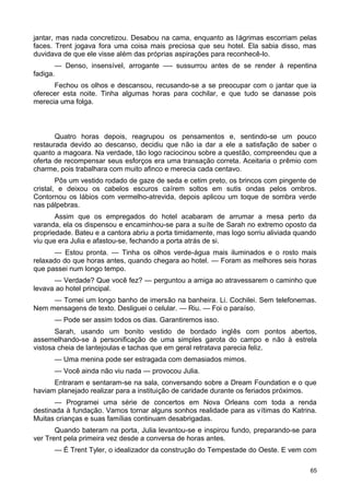 jantar, mas nada concretizou. Desabou na cama, enquanto as lágrimas escorriam pelas
faces. Trent jogava fora uma coisa mais preciosa que seu hotel. Ela sabia disso, mas
duvidava de que ele visse além das próprias aspirações para reconhecê-lo.
— Denso, insensível, arrogante —- sussurrou antes de se render à repentina
fadiga.
Fechou os olhos e descansou, recusando-se a se preocupar com o jantar que ia
oferecer esta noite. Tinha algumas horas para cochilar, e que tudo se danasse pois
merecia uma folga.
Quatro horas depois, reagrupou os pensamentos e, sentindo-se um pouco
restaurada devido ao descanso, decidiu que não ia dar a ele a satisfação de saber o
quanto a magoara. Na verdade, tão logo raciocinou sobre a questão, compreendeu que a
oferta de recompensar seus esforços era uma transação correta. Aceitaria o prêmio com
charme, pois trabalhara com muito afinco e merecia cada centavo.
Pôs um vestido rodado de gaze de seda e cetim preto, os brincos com pingente de
cristal, e deixou os cabelos escuros caírem soltos em sutis ondas pelos ombros.
Contornou os lábios com vermelho-atrevida, depois aplicou um toque de sombra verde
nas pálpebras.
Assim que os empregados do hotel acabaram de arrumar a mesa perto da
varanda, ela os dispensou e encaminhou-se para a suíte de Sarah no extremo oposto da
propriedade. Bateu e a cantora abriu a porta timidamente, mas logo sorriu aliviada quando
viu que era Julia e afastou-se, fechando a porta atrás de si.
— Estou pronta. — Tinha os olhos verde-água mais iluminados e o rosto mais
relaxado do que horas antes, quando chegara ao hotel. — Foram as melhores seis horas
que passei num longo tempo.
— Verdade? Que você fez? — perguntou a amiga ao atravessarem o caminho que
levava ao hotel principal.
— Tomei um longo banho de imersão na banheira. Li. Cochilei. Sem telefonemas.
Nem mensagens de texto. Desliguei o celular. — Riu. — Foi o paraíso.
— Pode ser assim todos os dias. Garantiremos isso.
Sarah, usando um bonito vestido de bordado inglês com pontos abertos,
assemelhando-se à personificação de uma simples garota do campo e não à estrela
vistosa cheia de lantejoulas e tachas que em geral retratava parecia feliz.
— Uma menina pode ser estragada com demasiados mimos.
— Você ainda não viu nada — provocou Julia.
Entraram e sentaram-se na sala, conversando sobre a Dream Foundation e o que
haviam planejado realizar para a instituição de caridade durante os feriados próximos.
— Programei uma série de concertos em Nova Orleans com toda a renda
destinada à fundação. Vamos tornar alguns sonhos realidade para as vítimas do Katrina.
Muitas crianças e suas famílias continuam desabrigadas.
Quando bateram na porta, Julia levantou-se e inspirou fundo, preparando-se para
ver Trent pela primeira vez desde a conversa de horas antes.
— É Trent Tyler, o idealizador da construção do Tempestade do Oeste. E vem com
65
 