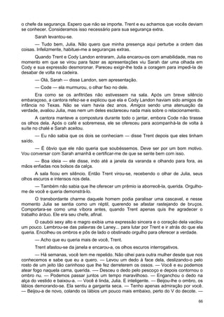 o chefe da segurança. Espero que não se importe. Trent e eu achamos que vocês deviam
se conhecer. Consideramos isso necessário para sua segurança extra.
Sarah levantou-se.
— Tudo bem, Julia. Não quero que minha presença aqui perturbe a ordem das
coisas. Infelizmente, habituei-me a seguranças extras.
Quando Trent e Cody Landon entraram, Julia encarou-os com amabilidade, mas no
momento em que se virou para fazer as apresentações viu Sarah dar uma olhada em
Cody e sua expressão desmoronar. Pareceu exigir-lhe toda a coragem para impedi-la de
desabar de volta na cadeira.
— Olá, Sarah — disse Landon, sem apresentação.
— Code — ela murmurou, o olhar fixo no dele.
Era como se os anfitriões não estivessem na sala. Após um breve silêncio
embaraçoso, a cantora refez-se e explicou que ela e Cody Landon haviam sido amigos de
infância no Texas. Não se viam havia dez anos. Amigos sendo uma atenuação da
verdade, avaliou Julia, mas nem um deles esclareceu nada mais sobre o relacionamento.
A cantora manteve a compostura durante todo o jantar, embora Code não tirasse
os olhos dela. Após o café e sobremesa, ele se ofereceu para acompanhá-la de volta à
suíte no chalé e Sarah aceitou.
— Eu não sabia que os dois se conheciam — disse Trent depois que eles tinham
saído.
— É óbvio que ele não queria que soubéssemos. Deve ser por um bom motivo.
Vou conversar com Sarah amanhã e certificar-me de que se sente bem com isso.
— Boa ideia — ele disse, indo até a janela da varanda e olhando para fora, as
mãos enfiadas nos bolsos da calça.
A sala ficou em silêncio. Então Trent virou-se, recebendo o olhar de Julia, seus
olhos escuros e intensos nos dela.
— Também não sabia que lhe oferecer um prêmio ia aborrecê-la, querida. Orgulho-
me de você e queria demonstrá-lo.
O transbordante charme daquele homem podia paralisar uma cascavel, e nesse
momento Julia se sentia como um réptil, querendo se afastar rastejando de bruços.
Comportara-se como uma víbora antes, quando Trent apenas quis lhe agradecer o
trabalho árduo. Ele era seu chefe, afinal.
O caubói sexy alto e magro exibia uma expressão sincera e o coração dela vacilou
um pouco. Lembrou-se das palavras de Laney... para lutar por Trent e ir atrás do que ela
queria. Encolheu os ombros e pôs de lado o obstinado orgulho para oferecer a verdade.
— Acho que eu queria mais de você, Trent.
Trent afastou-se da janela e encarou-a, os olhos escuros interrogativos.
— Há semanas, você tem me repelido. Não olhei para outra mulher desde que nos
conhecemos e sabe que eu a quero. — Levou um dedo à face dela, deslizando-o pelo
rosto de um jeito tão carinhoso que lhe fez derreterem os ossos. — Você e eu podemos
atear fogo naquela cama, querida. —- Desceu o dedo pelo pescoço e depois contornou o
ombro nu. — Podemos passar juntos um tempo maravilhoso. — Enganchou o dedo na
alça do vestido e baixou-a. — Você é linda, Julia. E inteligente. — Beijou-lhe o ombro, os
lábios demorando-se. Ela sentiu a garganta seca. — Tenho apenas admiração por você.
— Beijou-a de novo, colando os lábios um pouco mais embaixo, perto do V do decote. —
66
 