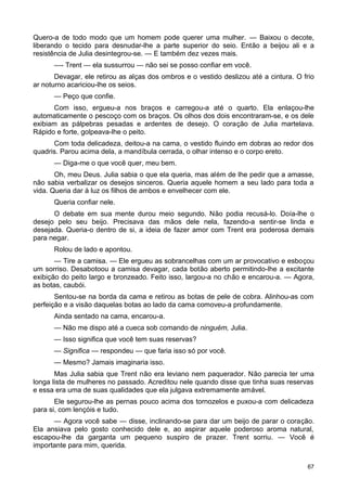 Quero-a de todo modo que um homem pode querer uma mulher. — Baixou o decote,
liberando o tecido para desnudar-lhe a parte superior do seio. Então a beijou ali e a
resistência de Julia desintegrou-se. — E também dez vezes mais.
—- Trent — ela sussurrou — não sei se posso confiar em você.
Devagar, ele retirou as alças dos ombros e o vestido deslizou até a cintura. O frio
ar noturno acariciou-lhe os seios.
— Peço que confie.
Com isso, ergueu-a nos braços e carregou-a até o quarto. Ela enlaçou-lhe
automaticamente o pescoço com os braços. Os olhos dos dois encontraram-se, e os dele
exibiam as pálpebras pesadas e ardentes de desejo. O coração de Julia martelava.
Rápido e forte, golpeava-lhe o peito.
Com toda delicadeza, deitou-a na cama, o vestido fluindo em dobras ao redor dos
quadris. Parou acima dela, a mandíbula cerrada, o olhar intenso e o corpo ereto.
— Diga-me o que você quer, meu bem.
Oh, meu Deus. Julia sabia o que ela queria, mas além de lhe pedir que a amasse,
não sabia verbalizar os desejos sinceros. Queria aquele homem a seu lado para toda a
vida. Queria dar à luz os filhos de ambos e envelhecer com ele.
Queria confiar nele.
O debate em sua mente durou meio segundo. Não podia recusá-lo. Doía-lhe o
desejo pelo seu beijo. Precisava das mãos dele nela, fazendo-a sentir-se linda e
desejada. Queria-o dentro de si, a ideia de fazer amor com Trent era poderosa demais
para negar.
Rolou de lado e apontou.
— Tire a camisa. — Ele ergueu as sobrancelhas com um ar provocativo e esboçou
um sorriso. Desabotoou a camisa devagar, cada botão aberto permitindo-lhe a excitante
exibição do peito largo e bronzeado. Feito isso, largou-a no chão e encarou-a. — Agora,
as botas, caubói.
Sentou-se na borda da cama e retirou as botas de pele de cobra. Alinhou-as com
perfeição e a visão daquelas botas ao lado da cama comoveu-a profundamente.
Ainda sentado na cama, encarou-a.
— Não me dispo até a cueca sob comando de ninguém, Julia.
— Isso significa que você tem suas reservas?
— Significa — respondeu — que faria isso só por você.
— Mesmo? Jamais imaginaria isso.
Mas Julia sabia que Trent não era leviano nem paquerador. Não parecia ter uma
longa lista de mulheres no passado. Acreditou nele quando disse que tinha suas reservas
e essa era uma de suas qualidades que ela julgava extremamente amável.
Ele segurou-lhe as pernas pouco acima dos tornozelos e puxou-a com delicadeza
para si, com lençóis e tudo.
— Agora você sabe — disse, inclinando-se para dar um beijo de parar o coração.
Ela ansiava pelo gosto conhecido dele e, ao aspirar aquele poderoso aroma natural,
escapou-lhe da garganta um pequeno suspiro de prazer. Trent sorriu. — Você é
importante para mim, querida.
67
 