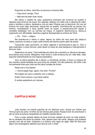 Erguendo os olhos, Julia fitou os escuros e sinceros dele.
— Faça amor comigo, Trent.
— Não terá de pedir duas vezes.
Ele retirou o vestido de Julia, ajudando-a enquanto ela contorcia os quadris e
rebolava para livrar-se da roupa. Em seguida, deslizou um dedo sob a calcinha de cetim
preto e também a retirou, deixando-a nua em pelo. Parecia que ia devorá-la. Em vez de
tomá-la em outro beijo alucinante, ergueu-lhe os quadris, acomodou-lhe as pernas nos
ombros, centralizando a boca quente entre as coxas, e proporcionou-lhe rápida e
completa satisfação com as carícias da língua. O orgasmo desmoronou-a, deixou-a
respirando com dificuldade, fazendo-a agarrar desesperada os ombros de Trent.
— Oh... Trent — ofegou.
Ele levantou-se e retirou a calça, depois se voltou de novo para ela, beijou-a
inteira, acariciou os seios e sugou cada mamilo até fazê-la querer gritar de prazer.
Tocava-lhe cada centímetro, as mãos vagando e reivindicando-a para si. Com a
pele acalorada, o corpo trêmulo, cada célula no corpo de Julia desejava-o intensamente e
doía por mais.
Deitando-a na cama, Trent estendeu-se sobre ela e penetrou-a. Movia-se devagar,
provocando pura luxúria. Mergulhou mais fundo e Julia enroscou-se em volta dele, cada
segundo intensificando-se com fogosa expectativa.
Com os olhos pesados ele a olhava, a mandíbula cerrada, a força e a largura de
seu membro sendo testadas por pura força de vontade. Era tão poderoso, tão forte e tão
incrivelmente lindo para Julia que lhe dava vontade de chorar.
Disse com a voz áspera:
— Vamos pegar fogo, agora, meu bem. Pronta?
Ela engoliu em seco e assentiu com a cabeça.
Então Trent concluiu o que fazia melhor.
E ambos explodiram em chamas.
CAPÍTULO NOVE
Julia acordou na manhã seguinte de um delicioso sono. Soube por instinto que
Trent já saíra da cama. O brilho do sol entrava pela janela. Passava bem do amanhecer e
ele na certa se achava mergulhado em trabalho àquela altura.
Com o corpo saciado depois de duas incríveis rodadas de amor na noite anterior,
ela na verdade não devia se queixar, mas, apenas para não variar, desejou que pudesse
acordar com ele ao lado. Impusera a si mesma uma regra de sigilo. Não lhe faria bem
algum dos empregados saberem que dormia com o chefe.
68
 