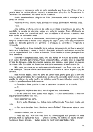 Abraçou o travesseiro junto ao peito desejando que fosse ele. Então olhou a
metade vazia da cama e viu um pequeno envelope com o logotipo do Tempestade do
Oeste no outro travesseiro, seu nome escrito no centro.
Sorriu, reconhecendo a caligrafia de Trent. Sentando-se, abriu o envelope e leu o
cartão em silêncio.
Você me destruiu ontem à noite. Somos bons juntos. Durma bem. Até mais tarde.
Trent.
Julia dobrou o bilhete, enfiou-o de volta no envelope e levantou-se da cama. Ao
guardá-lo na gaveta da cômoda, soltou um profundo suspiro. Eram dificilmente as
palavras de amor que gostaria de ouvir, mas considerou o bilhete um progresso, pois
Trent jamais lhe deixara um antes.
Entrou no chuveiro e demorou-se, desfrutando o jato de água quente. Passou
xampu e condicionador e depois usou a esponja no corpo. Cobriu-se de espuma com um
sabão de delicado perfume de gardênia e enxaguou-o, sentindo-se revigorada e
refrescada.
Trent não fora o único destruído. Uma noite na cama com ele significava vigoroso
exercício e Julia desejou passar o dia todo dormindo, revivendo as intensas sensações
que lhe proporcionava. Mas o dever a chamava. Tinha trabalho a fazer e já desperdiçara
parte da manhã.
Sentindo-se despreocupada, vestiu uma saia florida em matizes de lavanda e rosa
e um suéter de malha combinando. Pôs as jóias preferidas... um colar longo e pequenOS
brincos de diamante. Após dez minutos cuidando dos cabelos, estes caíam em suaves
cachos ao redor do rosto e ela ficou com a aparência que queria para enfrentar o dia.
Não sabia para onde se encaminhava o relacionamento com Trent, mas hoje não
ia se preocupar. Tomara a firme decisão de viver o momento e deixar as preocupações
para trás.
Dez minutos depois, bateu na porta de Sarah Rose, pronta para guiá-la em uma
excursão pela propriedade do Tempestade do Oeste como prometido. Sarah abriu a porta
vestida de pijama de seda marfim, os cabelos castanho-avermelhados emaranhados
revelando que ela acabara de levantar-se.
— Bom dia — disse, guardando para si mesma as perguntas por enquanto.
— É?
A enigmática resposta dela levou Julia a erguer uma sobrancelha.
— Se for uma hora ruim, posso voltar depois. — Então acrescentou: — Ou nem
sequer precisamos fazer isso hoje.
Sarah escancarou a porta.
— Entre, Julia. Desculpe-me. Estou meio mal-humorada. Não dormi muito esta
noite.
— Oh, lamento saber disso. Sentiu-se desconfortável? Não aprova alguma coisa
aqui?
A cantora calou-a com um sorriso.
— Não seja tola. Não sou uma diva. As acomodações não podiam ser mais
perfeitas. Nem eu aprová-las mais. — Então se sentou na poltrona de couro amarelo-
manteiga e deu de ombros. — Outras coisas me mantiveram acordada à noite.
69
 
