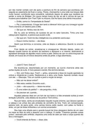 por não manter contato com ela após a aventura do fim de semana que aconteceu em
seguida ao casamento de Evan e Laney. Flores, champanhe e uma noite nos braços dele
muito haviam contribuído para consolá-la, sobretudo depois do golpe que recebera ao
perder a conta do Bridges. Em pouco tempo tivera de dar ao pai a notícia de que se
mudaria para trabalhar com Trent Tyler no Arizona. Ele lhe fizera uma oferta irrecusável.
— Então, como é o Tempestade do Oeste?
— Pai, é assombroso. O lugar tem tanto a oferecer! Acho que vou conseguir ajudar
Trent a torná-lo um destino para a elite.
— Sei que vai. Herdou isso de mim.
Ela riu, pois se lembrou do sucesso do pai no setor bancário. Tinha uma boa
cabeça para negócios, e parecia que puxara a ele.
— Sei que sim. Você me deu inteligência e eu pretendo usá-la aqui.
— Essa é minha menina — ele disse.
Assim que terminou a conversa, Julia se despiu e selecionou Quente no enorme
chuveiro.
Fora rápida ao entrar, ensaboar-se e enxaguar-se. Minutos depois, vestia um
felpudo roupão branco do armário do banheiro e abraçava a si mesma, desfrutando a
agradável sensação de algodão macio contra a pele. Deixou-se cair na cama king-size de
dossel, em busca de um breve descanso antes do jantar, e logo adormeceu.
— Julia! É Trent. Está aí?
Ela levantou-se, desorientada por um momento, ao ouvi-lo chamá-la atrás das
portas duplas da suíte. A hora passara voando. Ela dormira demais.
— Sim, sim! Estou aqui, Trent! — gritou, amarrando a faixa do roupão apertada na
cintura e dirigindo-se à porta. Destrancou-a e abriu uma fresta, fazendo contato visual
com ele. — Desculpe. Tirei um cochilo e perdi a noção do tempo.
— Não vai me deixar entrar?
— Não estou vestida. Encontro você...
— Julia — ele sussurrou — deixe-me entrar.
— É uma ordem do patrão? — ela perguntou, rindo.
— Se precisar ser, querida...
Aquelas palavras ditas em um tom de voz baixo e a fala arrastada sulista já eram
tentação suficiente. Julia afastou-se da porta e Trent entrou.
Nua por baixo, sentiu-se encabulada naquele roupão enorme, que deixava apenas
a cabeça e as unhas dos pés pintadas de vermelho de fora. Trent, em compensação,
parecia tudo, de jeans preto, uma camisa branca estilo caubói, com palas na frente e
atrás, um par de botas brilhantes e um sorriso encantador.
Deu logo uma olhada para o grande buquê de lírios stargazers dentro de um vaso
na mesa ao lado do sofá e assentiu com a cabeça. O cartão: "Faremos grandes coisas
juntos", assinado pelo anfitrião, disparara uma onda de calor por todo o corpo quando ela
lera a mensagem.
— Você entende de flores — disse Julia.
7
 