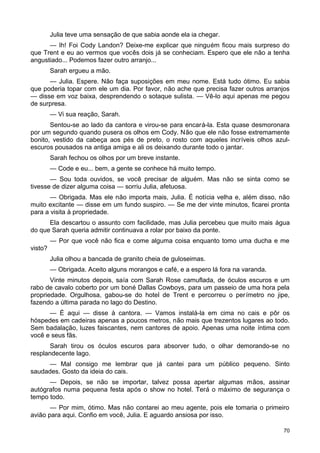 Julia teve uma sensação de que sabia aonde ela ia chegar.
— Ih! Foi Cody Landon? Deixe-me explicar que ninguém ficou mais surpreso do
que Trent e eu ao vermos que vocês dois já se conheciam. Espero que ele não a tenha
angustiado... Podemos fazer outro arranjo...
Sarah ergueu a mão.
— Julia. Espere. Não faça suposições em meu nome. Está tudo ótimo. Eu sabia
que poderia topar com ele um dia. Por favor, não ache que precisa fazer outros arranjos
— disse em voz baixa, desprendendo o sotaque sulista. — Vê-lo aqui apenas me pegou
de surpresa.
— Vi sua reação, Sarah.
Sentou-se ao lado da cantora e virou-se para encará-la. Esta quase desmoronara
por um segundo quando pusera os olhos em Cody. Não que ele não fosse extremamente
bonito, vestido da cabeça aos pés de preto, o rosto com aqueles incríveis olhos azul-
escuros pousados na antiga amiga e ali os deixando durante todo o jantar.
Sarah fechou os olhos por um breve instante.
— Code e eu... bem, a gente se conhece há muito tempo.
— Sou toda ouvidos, se você precisar de alguém. Mas não se sinta como se
tivesse de dizer alguma coisa — sorriu Julia, afetuosa.
— Obrigada. Mas ele não importa mais, Julia. É notícia velha e, além disso, não
muito excitante — disse em um fundo suspiro. — Se me der vinte minutos, ficarei pronta
para a visita à propriedade.
Ela descartou o assunto com facilidade, mas Julia percebeu que muito mais água
do que Sarah queria admitir continuava a rolar por baixo da ponte.
— Por que você não fica e come alguma coisa enquanto tomo uma ducha e me
visto?
Julia olhou a bancada de granito cheia de guloseimas.
— Obrigada. Aceito alguns morangos e café, e a espero lá fora na varanda.
Vinte minutos depois, saía com Sarah Rose camuflada, de óculos escuros e um
rabo de cavalo coberto por um boné Dallas Cowboys, para um passeio de uma hora pela
propriedade. Orgulhosa, gabou-se do hotel de Trent e percorreu o perímetro no jipe,
fazendo a última parada no lago do Destino.
— É aqui — disse à cantora. — Vamos instalá-la em cima no cais e pôr os
hóspedes em cadeiras apenas a poucos metros, não mais que trezentos lugares ao todo.
Sem badalação, luzes faiscantes, nem cantores de apoio. Apenas uma noite íntima com
você e seus fãs.
Sarah tirou os óculos escuros para absorver tudo, o olhar demorando-se no
resplandecente lago.
— Mal consigo me lembrar que já cantei para um público pequeno. Sinto
saudades. Gosto da ideia do cais.
— Depois, se não se importar, talvez possa apertar algumas mãos, assinar
autógrafos numa pequena festa após o show no hotel. Terá o máximo de segurança o
tempo todo.
— Por mim, ótimo. Mas não contarei ao meu agente, pois ele tomaria o primeiro
avião para aqui. Confio em você, Julia. E aguardo ansiosa por isso.
70
 