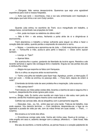 — Obrigada. Não vamos decepcioná-la. Queremos que seja uma agradável
experiência para você e nossos hóspedes.
— Acho que será — reconheceu, mas a voz saiu entremeada com trepidação e
Julia julgou que tudo tinha a ver com Cody Landon.
Quando Julia entrou no escritório de Trent, viu-o mergulhado em trabalho, a
cabeça baixa, concentrado nas projeções do hotel.
— Kim, pode me trazer os relatórios do último mês?
— Não é Kim — ela avisou, fechando a porta atrás de si e dirigindo-se à
escrivaninha.
Trent abandonou o trabalho a tempo suficiente para erguer os olhos e fazer o
coração dela dar saltos, quando perdeu a expressão de executivo e sorriu.
— Nossa. — Levantou-se e aproximou-se de Julia. — Está mais bonita que um raio
de sol. — Tomou-lhe a mão, puxou-a para perto e beijou-a. — Doce como açúcar
também.
— Lisonja, sr. Tyler?
— Apenas fatos.
Ela acariciou-lhe o queixo, gostando da liberdade de tocá-lo agora. Resistira a ele
durante semanas e agora não conseguia tê-lo o bastante. Ergueu-se nas pontas dos pés
e retribuiu-lhe o beijo.
— Alegra-me que exponha os fatos com franqueza.
Ele riu e olhou os arquivos atrás na escrivaninha.
— Tenho uma pilha de trabalho para fazer hoje. Agradeço, porém, a interrupção. É
bom ver você. — Então se aninhou no pescoço dela. — Ficou bem, depois de ontem à
noite?
O lembrete da tórrida noite de sexo protelou-lhe a respiração. Julia sussurrou:
— Não pareço bem?
Trent desceu as mãos pelas costas dela, levantou a bainha da saia e segurou-lhe o
bumbum, despertando-lhe sinais ígneos pelo corpo.
— Droga, Julia. Eu tenho uma reunião em meia hora e não estou nem perto de
terminar, senão lhe mostraria agora mesmo como você está bem.
Colhida nas carícias dele, ela se atrapalhou com o pensamento seguinte.
— Desculpe, mas... eu, hã... entrei aqui por uma razão. Trata-se de trabalho, mas
pode esperar. Vou deixá-lo terminar. — Com relutância, desprendeu-se, e logo se viu
agarrada e puxada de volta por ele, com as mãos firmes em suas costas. — Trent... —
suspirou.
Ele encarou-a no fundo dos olhos.
— Encontre-se comigo esta noite. Venha até minha casa. Quero-a lá comigo. —
Julia engoliu em seco e, assentiu devagar com a cabeça, olhando-o. — Sete horas. Não
se atrase.
Ela saiu do escritório, a mente eufórica, as pernas fracas e o coração palpitando de
71
 