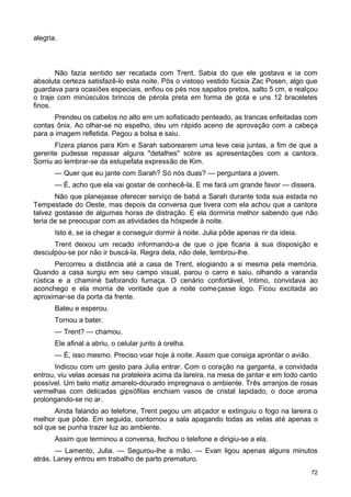 alegria.
Não fazia sentido ser recatada com Trent. Sabia do que ele gostava e ia com
absoluta certeza satisfazê-lo esta noite. Pôs o vistoso vestido fúcsia Zac Posen, algo que
guardava para ocasiões especiais, enfiou os pés nos sapatos pretos, salto 5 cm, e realçou
o traje com minúsculos brincos de pérola preta em forma de gota e uns 12 braceletes
finos.
Prendeu os cabelos no alto em um sofisticado penteado, as trancas enfeitadas com
contas ônix. Ao olhar-se no espelho, deu um rápido aceno de aprovação com a cabeça
para a imagem refletida. Pegou a bolsa e saiu.
Fizera planos para Kim e Sarah saborearem uma leve ceia juntas, a fim de que a
gerente pudesse repassar alguns "detalhes" sobre as apresentações com a cantora.
Sorriu ao lembrar-se da estupefata expressão de Kim.
— Quer que eu jante com Sarah? Só nós duas? — perguntara a jovem.
— É, acho que ela vai gostar de conhecê-la. E me fará um grande favor — dissera.
Não que planejasse oferecer serviço de babá a Sarah durante toda sua estada no
Tempestade do Oeste, mas depois da conversa que tivera com ela achou que a cantora
talvez gostasse de algumas horas de distração. E ela dormiria melhor sabendo que não
teria de se preocupar com as atividades da hóspede à noite.
Isto é, se ia chegar a conseguir dormir à noite. Julia pôde apenas rir da ideia.
Trent deixou um recado informando-a de que o jipe ficaria à sua disposição e
desculpou-se por não ir buscá-la. Regra dela, não dele, lembrou-lhe.
Percorreu a distância até a casa de Trent, elogiando a si mesma pela memória.
Quando a casa surgiu em seu campo visual, parou o carro e saiu, olhando a varanda
rústica e a chaminé baforando fumaça. O cenário confortável, íntimo, convidava ao
aconchego e ela morria de vontade que a noite começasse logo. Ficou excitada ao
aproximar-se da porta da frente.
Bateu e esperou.
Tornou a bater.
— Trent? — chamou.
Ele afinal a abriu, o celular junto à orelha.
— É, isso mesmo. Preciso voar hoje à noite. Assim que consiga aprontar o avião.
Indicou com um gesto para Julia entrar. Com o coração na garganta, a convidada
entrou, viu velas acesas na prateleira acima da lareira, na mesa de jantar e em todo canto
possível. Um belo matiz amarelo-dourado impregnava o ambiente. Três arranjos de rosas
vermelhas com delicadas gipsófilas enchiam vasos de cristal lapidado, o doce aroma
prolongando-se no ar.
Ainda falando ao telefone, Trent pegou um atiçador e extinguiu o fogo na lareira o
melhor que pôde. Em seguida, contornou a sala apagando todas as velas até apenas o
sol que se punha trazer luz ao ambiente.
Assim que terminou a conversa, fechou o telefone e dirigiu-se a ela.
— Lamento, Julia. — Segurou-lhe a mão. — Evan ligou apenas alguns minutos
atrás. Laney entrou em trabalho de parto prematuro.
72
 