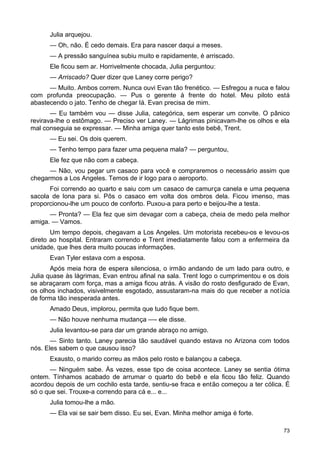 Julia arquejou.
— Oh, não. É cedo demais. Era para nascer daqui a meses.
— A pressão sanguínea subiu muito e rapidamente, é arriscado.
Ele ficou sem ar. Horrivelmente chocada, Julia perguntou:
— Arriscado? Quer dizer que Laney corre perigo?
— Muito. Ambos correm. Nunca ouvi Evan tão frenético. — Esfregou a nuca e falou
com profunda preocupação. — Pus o gerente à frente do hotel. Meu piloto está
abastecendo o jato. Tenho de chegar lá. Evan precisa de mim.
— Eu também vou — disse Julia, categórica, sem esperar um convite. O pânico
revirava-lhe o estômago. — Preciso ver Laney. — Lágrimas pinicavam-lhe os olhos e ela
mal conseguia se expressar. — Minha amiga quer tanto este bebê, Trent.
— Eu sei. Os dois querem.
— Tenho tempo para fazer uma pequena mala? — perguntou,
Ele fez que não com a cabeça.
— Não, vou pegar um casaco para você e compraremos o necessário assim que
chegarmos a Los Angeles. Temos de ir logo para o aeroporto.
Foi correndo ao quarto e saiu com um casaco de camurça canela e uma pequena
sacola de lona para si. Pôs o casaco em volta dos ombros dela. Ficou imenso, mas
proporcionou-lhe um pouco de conforto. Puxou-a para perto e beijou-lhe a testa.
— Pronta? — Ela fez que sim devagar com a cabeça, cheia de medo pela melhor
amiga. — Vamos.
Um tempo depois, chegavam a Los Angeles. Um motorista recebeu-os e levou-os
direto ao hospital. Entraram correndo e Trent imediatamente falou com a enfermeira da
unidade, que lhes dera muito poucas informações.
Evan Tyler estava com a esposa.
Após meia hora de espera silenciosa, o irmão andando de um lado para outro, e
Julia quase às lágrimas, Evan entrou afinal na sala. Trent logo o cumprimentou e os dois
se abraçaram com força, mas a amiga ficou atrás. A visão do rosto desfigurado de Evan,
os olhos inchados, visivelmente esgotado, assustaram-na mais do que receber a notícia
de forma tão inesperada antes.
Amado Deus, implorou, permita que tudo fique bem.
— Não houve nenhuma mudança —- ele disse.
Julia levantou-se para dar um grande abraço no amigo.
— Sinto tanto. Laney parecia tão saudável quando estava no Arizona com todos
nós. Eles sabem o que causou isso?
Exausto, o marido correu as mãos pelo rosto e balançou a cabeça.
— Ninguém sabe. Às vezes, esse tipo de coisa acontece. Laney se sentia ótima
ontem. Tínhamos acabado de arrumar o quarto do bebê e ela ficou tão feliz. Quando
acordou depois de um cochilo esta tarde, sentiu-se fraca e então começou a ter cólica. É
só o que sei. Trouxe-a correndo para cá e... e...
Julia tomou-lhe a mão.
— Ela vai se sair bem disso. Eu sei, Evan. Minha melhor amiga é forte.
73
 