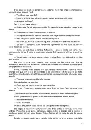 Evan balançou a cabeça concordando, embora o medo nos olhos desmentisse seu
otimismo. Virou-se para Trent.
— Você ligou para mamãe?
— Liguei, mandei-a ficar calma e esperar, que eu a manteria informada.
— Acha que fará isso?
Trent deu um breve sorriso.
— Droga, não. Partirá no primeiro avião. Surpreendi-me por não vê-la chegar antes
de nós.
— Eu também — disse Evan com amor nos olhos.
— Você parece cansado demais. Sente-se. Vou pegar alguma coisa para comer.
— Não, não posso perder tempo. Preciso voltar para lá.
— Por favor, Ev. Não vai fazer bem algum a Laney se você cair duro desmaiado.
— Só café — consentiu Evan firmemente, apontando os dois bules de café no
canto da sala de espera.
— Certo, só café. Isso o manterá fortalecido — disse o irmão com ironia, mas
mesmo assim correu à mesa e serviu duas xícaras. Entregou uma a Evan, e a outra a
Julia.
— Vamos todos nos sentar por um minuto — disse Trent com toda calma. — Julia
está exausta.
Ela abriu a boca para protestar, mas, quando ele lançou-lhe um olhar de
advertência, entendeu-lhe a intenção. Evan se sentaria em favor dela se achasse que a
amiga precisava descansar.
Sentou-se então numa cadeira e os dois irmãos a flanquearam. Tomou o forte e
amargo café que com toda a probabilidade já se encontrava no bule quase o dia todo.
Evan tomou grandes goles em silêncio, descansando apenas um minuto, e levantou-se de
repente.
— Tenho de ir ver como está minha esposa.
O irmão também se levantou.
— Estou aqui, se você precisar de qualquer coisa.
— Eu sei. Posso sempre contar com você, Trent — disse Evan, de uma forma
paternal.
Julia levantou-se e abraçou-o mais uma vez, sem nada dizer, dando-lhe apoio.
Assim que ele saiu do quarto, Trent deu uma olhada nela e fechou a cara.
— Você está tremendo.
— Estou assustada.
Os olhos enevoaram-se de novo e ela lutou para conter as lágrimas.
Ele pegou o casaco de camurça que Julia tirara antes e envolveu-o nos seus
ombros. Puxando-a para perto, abraçou-a, apoiando-lhe a cabeça sob o queixo, e
manteve-a assim por um longo tempo. Ambos ficaram ali no meio da sala de espera
assim.
Envolta como em casulo na força dele, Julia fechou os olhos e rezou pelo bebê
74
 
