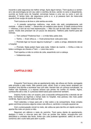 inocente e pela segurança da melhor amiga. Após algum tempo, Trent ajudou-a a sentar-
sé e ela aconchegou-se em seu calor e cochilou de leve, caindo no sono e despertando,
ouvindo ao fundo sons do hospital, conversas baixas e uma vez ou outra o som do
elevador. O tempo todo, ele segurava-a junto a si, e já passava bem da meia-noite
quando Evan surgiu do quarto de Laney.
Trent cutucou-a de leve e Julia sentou-se ereta.
— A pressão sanguínea melhorou, mas ainda não está completamente sob
controle — disse o marido. — Deram-lhe um sedativo para dormir. O bebê continua firme
— informou, o tom da voz mais esperançoso. — Não vou sair do lado dela. Instalei-me no
quarto. Vocês dois precisam de um pouco de descanso. Telefono pela manhã para dar
notícias.
— Tem certeza? Podemos ficar — o irmão falou pelos dois.
— Tenho. — Evan olhou-a. — Você precisa levar Julia para casa.
— Promete ligar se houver alguma mudança? — pediu a amiga, detestando deixar
o hospital.
— Prometo. Nada podem fazer esta noite. Voltem de manhã. — Enfiou a mão no
bolso e entregou as chaves a Trent. — Leve meu carro.
Trent apertou a mão no ombro de Julia, assentindo com a cabeça.
— Voltaremos cedo.
CAPÍTULO DEZ
Enquanto Trent levava Julia ao apartamento dela, ela olhava em frente, esmagada
pela emoção e pelo medo. Não parecia justo, afinal, Evan e Laney terem acabado por
constituir uma família e acontecer isso com eles. Haviam tido um começo tumultuado, na
melhor das hipóteses, e a esposa achava que jamais iria confiar no marido. Agora,
confiava-lhe até a vida. E o precioso bebê lutava para sobreviver também.
Inspirou fundo e deu um suspiro, pois a exaustão enfraquecia-lhe a decisão de ser
forte. Combatera as lágrimas o tempo todo no hospital, mas pareceu não mais poder
contê-las. Agora escorriam pela sua face.
Trent estendeu o braço para pôr a mão sobre a da companheira. Esse simples
gesto carinhoso provocou alguma coisa e ela olhou-o, sentindo o coração aquecer-se.
Com a preocupação visível no rosto, ele voltou-se para dar-lhe um rápido sorriso e
apertar-lhe mais um pouco a mão.
Seguiram em silêncio o resto do caminho. Trent parou diante do apartamento,
desligou o motor e virou-se para ela. Com as pontas dos dedos, enxugou-lhe com
delicadeza a umidade das faces. Antes que Julia pudesse agradecer, saltou do carro e
contornou até o outro lado para abrir a porta.
75
 