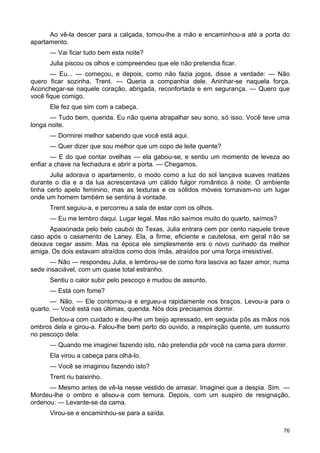 Ao vê-la descer para a calçada, tomou-lhe a mão e encaminhou-a até a porta do
apartamento.
— Vai ficar tudo bem esta noite?
Julia piscou os olhos e compreendeu que ele não pretendia ficar.
— Eu... — começou, e depois, como não fazia jogos, disse a verdade: — Não
quero ficar sozinha, Trent. — Queria a companhia dele. Aninhar-se naquela força.
Aconchegar-se naquele coração, abrigada, reconfortada e em segurança. — Quero que
você fique comigo.
Ele fez que sim com a cabeça.
— Tudo bem, querida. Eu não queria atrapalhar seu sono, só isso. Você teve uma
longa noite.
— Dormirei melhor sabendo que você está aqui.
— Quer dizer que sou melhor que um copo de leite quente?
— E do que contar ovelhas — ela gabou-se, e sentiu um momento de leveza ao
enfiar a chave na fechadura e abrir a porta. — Chegamos.
Julia adorava o apartamento, o modo como a luz do sol lançava suaves matizes
durante o dia e a da lua acrescentava um cálido fulgor romântico à noite. O ambiente
tinha certo apelo feminino, mas as texturas e os sólidos móveis tornavam-no um lugar
onde um homem também se sentiria à vontade.
Trent seguiu-a, e percorreu a sala de estar com os olhos.
— Eu me lembro daqui. Lugar legal. Mas não saímos muito do quarto, saímos?
Apaixonada pelo belo caubói do Texas, Julia entrara cem por cento naquele breve
caso após o casamento de Laney. Ela, a firme, eficiente e cautelosa, em geral não se
deixava cegar assim. Mas na época ele simplesmente era o novo cunhado da melhor
amiga. Os dois estavam atraídos como dois ímãs, atraídos por uma força irresistível.
— Não — respondeu Julia, e lembrou-se de como fora lasciva ao fazer amor, numa
sede insaciável, com um quase total estranho.
Sentiu o calor subir pelo pescoço e mudou de assunto.
— Está com fome?
—:
Não. — Ele contornou-a e ergueu-a rapidamente nos braços. Levou-a para o
quarto. — Você está nas últimas, querida. Nós dois precisamos dormir.
Deitou-a com cuidado e deu-lhe um beijo apressado, em seguida pôs as mãos nos
ombros dela e girou-a. Falou-lhe bem perto do ouvido, a respiração quente, um sussurro
no pescoço dela:
— Quando me imaginei fazendo isto, não pretendia pôr você na cama para dormir.
Ela virou a cabeça para olhá-lo.
— Você se imaginou fazendo isto?
Trent riu baixinho.
— Mesmo antes de vê-la nesse vestido de arrasar. Imaginei que a despia. Sim. —
Mordeu-lhe o ombro e alisou-a com ternura. Depois, com um suspiro de resignação,
ordenou: — Levante-se da cama.
Virou-se e encaminhou-se para a saída.
76
 