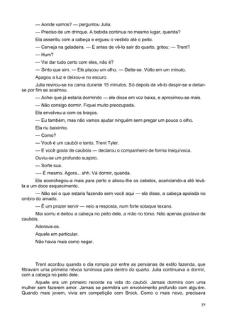 — Aonde vamos? — perguntou Julia.
— Preciso de um drinque. A bebida continua no mesmo lugar, querida?
Ela assentiu com a cabeça e ergueu o vestido até o peito.
— Cerveja na geladeira. — E antes de vê-lo sair do quarto, gritou: — Trent?
— Hum?
— Vai dar tudo certo com eles, não é?
— Sinto que sim. — Ele piscou um olho. — Deite-se. Volto em um minuto.
Apagou a luz e deixou-a no escuro.
Julia revirou-se na cama durante 15 minutos. Só depois de vê-lo despir-se e deitar-
se por fim se acalmou.
— Achei que já estaria dormindo — ele disse em voz baixa, e aproximou-se mais.
— Não consigo dormir. Fiquei muito preocupada.
Ele envolveu-a com os braços.
— Eu também, mas não vamos ajudar ninguém sem pregar um pouco o olho.
Ela riu baixinho.
— Como?
— Você é um caubói e tanto, Trent Tyler.
— E você gosta de caubóis — declarou o companheiro de forma inequívoca.
Ouviu-se um profundo suspiro.
— Sorte sua.
—- É mesmo. Agora... shh. Vá dormir, querida.
Ele aconchegou-a mais para perto e alisou-lhe os cabelos, acariciando-a até levá-
la a um doce esquecimento.
— Não sei o que estaria fazendo sem você aqui — ela disse, a cabeça apoiada no
ombro do amado.
— É um prazer servir — veio a resposta, num forte sotaque texano.
Mia sorriu e deitou a cabeça no peito dele, a mão no torso. Não apenas gostava de
caubóis.
Adorava-os.
Aquele em particular.
Não havia mais como negar.
Trent acordou quando o dia rompia por entre as persianas de estilo fazenda, que
filtravam uma primeira névoa luminosa para dentro do quarto. Julia continuava a dormir,
com a cabeça no peito dele.
Aquele era um primeiro recorde na vida do caubói. Jamais dormira com uma
mulher sem fazerem amor. Jamais se permitira um envolvimento profundo com alguém.
Quando mais jovem, vivia em competição com Brock. Como o mais novo, precisava
77
 