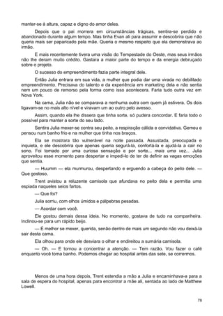 manter-se à altura, capaz e digno do amor deles.
Depois que o pai morrera em circunstâncias trágicas, sentira-se perdido e
abandonado durante algum tempo. Mas tinha Evan ali para assumir e descobrira que não
queria mais ser paparicado pela mãe. Queria o mesmo respeito que ela demonstrava ao
irmão.
E mais recentemente tivera uma visão do Tempestade do Oeste, mas seus irmãos
não lhe deram muito crédito. Gastara a maior parte do tempo e da energia debruçado
sobre o projeto.
O sucesso do empreendimento fazia parte integral dele.
Então Julia entrara em sua vida, a mulher que podia dar uma virada no debilitado
empreendimento. Precisava do talento e da experiência em marketing dela e não sentia
nem um pouco de remorso pela forma como isso acontecera. Faria tudo outra vez em
Nova York.
Na cama, Julia não se comparava a nenhuma outra com quem já estivera. Os dois
ligavam-se no mais alto nível e viravam um ao outro pelo avesso.
Assim, quando ela lhe dissera que tinha sorte, só pudera concordar. E faria todo o
possível para manter a sorte do seu lado.
Sentira Julia mexer-se contra seu peito, a respiração cálida e convidativa. Gemeu e
pensou num banho frio e na mulher que tinha nos braços.
Ela se mostrara tão vulnerável na noite passada. Assustada, preocupada e
inquieta, e ele descobrira que apenas queria segurá-la, confortá-la e ajudá-la a cair no
sono. Foi tomado por uma curiosa sensação e por sorte... mais uma vez... Julia
aproveitou esse momento para despertar e impedi-lo de ter de definir as vagas emoções
que sentia.
— Huumm — ela murmurou, despertando e erguendo a cabeça do peito dele. —
Que gostoso.
Trent avistou a reluzente camisola que afundava no peito dela e permitia uma
espiada naqueles seios fartos.
— Que foi?
Julia sorriu, com olhos úmidos e pálpebras pesadas.
— Acordar com você.
Ele gostou demais dessa ideia. No momento, gostava de tudo na companheira.
Inclinou-se para um rápido beijo.
— É melhor se mexer, querida, senão dentro de mais um segundo não vou deixá-la
sair desta cama.
Ela olhou para onde ele desviara o olhar e endireitou a sumária camisola.
— Oh. — E tornou a concentrar a atenção. — Tem razão. Vou fazer o café
enquanto você toma banho. Podemos chegar ao hospital antes das sete, se corrermos.
Menos de uma hora depois, Trent estendia a mão a Julia e encaminhava-a para a
sala de espera do hospital, apenas para encontrar a mãe ali, sentada ao lado de Matthew
Lowell.
78
 