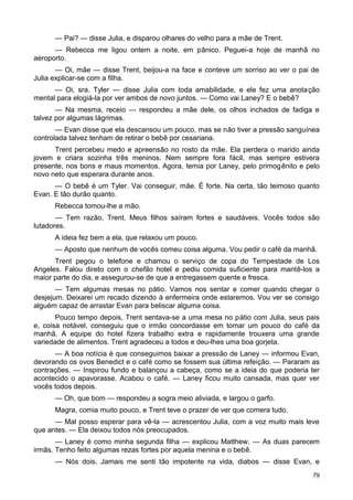 — Pai? — disse Julia, e disparou olhares do velho para a mãe de Trent.
— Rebecca me ligou ontem a noite, em pânico. Peguei-a hoje de manhã no
aeroporto.
— Oi, mãe — disse Trent, beijou-a na face e conteve um sorriso ao ver o pai de
Julia explicar-se com a filha.
— Oi, sra. Tyler — disse Julia com toda amabilidade, e ele fez uma anotação
mental para elogiá-la por ver ambos de novo juntos. — Como vai Laney? E o bebê?
— Na mesma, receio — respondeu a mãe dele, os olhos inchados de fadiga e
talvez por algumas lágrimas.
— Evan disse que ela descansou um pouco, mas se não tiver a pressão sanguínea
controlada talvez tenham de retirar o bebê por cesariana.
Trent percebeu medo e apreensão no rosto da mãe. Ela perdera o marido ainda
jovem e criara sozinha três meninos. Nem sempre fora fácil, mas sempre estivera
presente, nos bons e maus momentos. Agora, temia por Laney, pelo primogênito e pelo
novo neto que esperara durante anos.
— O bebê é um Tyler. Vai conseguir, mãe. É forte. Na certa, tão teimoso quanto
Evan. E tão durão quanto.
Rebecca tomou-lhe a mão.
— Tem razão, Trent. Meus filhos saíram fortes e saudáveis. Vocês todos são
lutadores.
A ideia fez bem a ela, que relaxou um pouco.
— Aposto que nenhum de vocês comeu coisa alguma. Vou pedir o café da manhã.
Trent pegou o telefone e chamou o serviço de copa do Tempestade de Los
Angeles. Falou direto com o chefão hotel e pediu comida suficiente para mantê-los a
maior parte do dia, e assegurou-se de que a entregassem quente e fresca.
— Tem algumas mesas no pátio. Vamos nos sentar e comer quando chegar o
desjejum. Deixarei um recado dizendo à enfermeira onde estaremos. Vou ver se consigo
alguém capaz de arrastar Evan para beliscar alguma coisa.
Pouco tempo depois, Trent sentava-se a uma mesa no pátio com Julia, seus pais
e, coisa notável, conseguiu que o irmão concordasse em tomar um pouco do café da
manhã. A equipe do hotel fizera trabalho extra e rapidamente trouxera uma grande
variedade de alimentos. Trent agradeceu a todos e deu-lhes uma boa gorjeta.
— A boa notícia é que conseguimos baixar a pressão de Laney — informou Evan,
devorando os ovos Benedict e o café como se fossem sua última refeição. — Pararam as
contrações. — Inspirou fundo e balançou a cabeça, como se a ideia do que poderia ter
acontecido o apavorasse. Acabou o café. — Laney ficou muito cansada, mas quer ver
vocês todos depois.
— Oh, que bom — respondeu a sogra meio aliviada, e largou o garfo.
Magra, comia muito pouco, e Trent teve o prazer de ver que comera tudo.
— Mal posso esperar para vê-la — acrescentou Julia, com a voz muito mais leve
que antes. — Ela deixou todos nós preocupados.
— Laney é como minha segunda filha — explicou Matthew. — As duas parecem
irmãs. Tenho feito algumas rezas fortes por aquela menina e o bebê.
— Nós dois. Jamais me senti tão impotente na vida, diabos — disse Evan, e
79
 